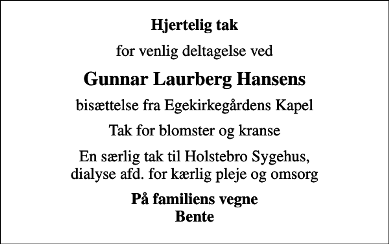 <p>Hjertelig tak<br />for venlig deltagelse ved<br />Gunnar Laurberg Hansens<br />bisættelse fra Egekirkegårdens Kapel<br />Tak for blomster og kranse<br />En særlig tak til Holstebro Sygehus, dialyse afd. for kærlig pleje og omsorg<br />På familiens vegne Bente</p>