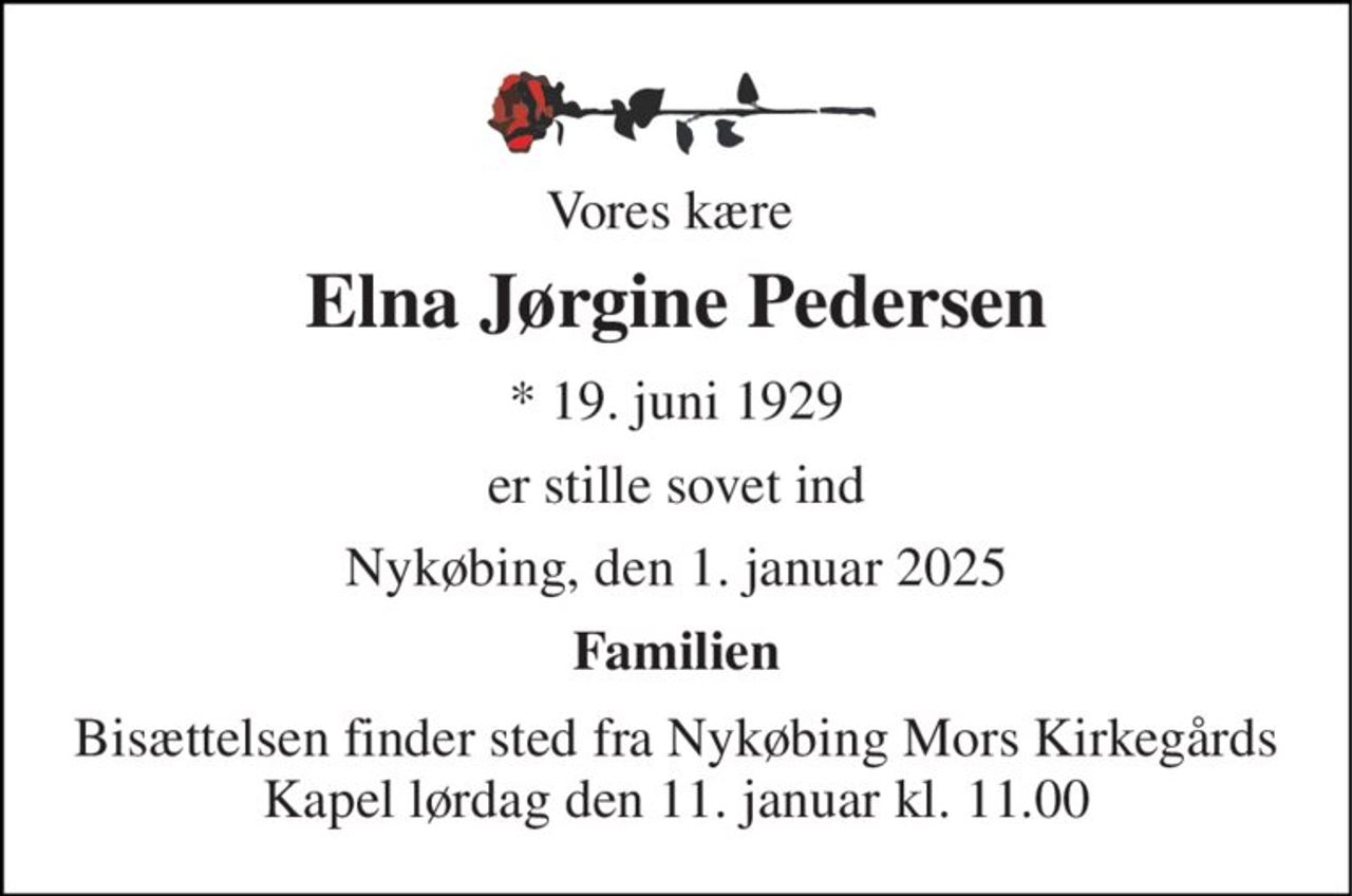 Vores kære  
Elna Jørgine Pedersen 
*​ 19. juni 1929 
er stille sovet ind 
Nykøbing, den 1. januar 2025 
Familien 
Bisættelsen​ finder sted fra Nykøbing Mors Kirkegårds​ Kapel lørdag den 11. januar​ kl. 11.00
