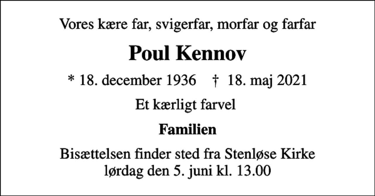 <p>Vores kære far, svigerfar, morfar og farfar<br />Poul Kennov<br />* 18. december 1936 ✝ 18. maj 2021<br />Et kærligt farvel<br />Familien<br />Bisættelsen finder sted fra Stenløse Kirke lørdag den 5. juni kl. 13.00</p>