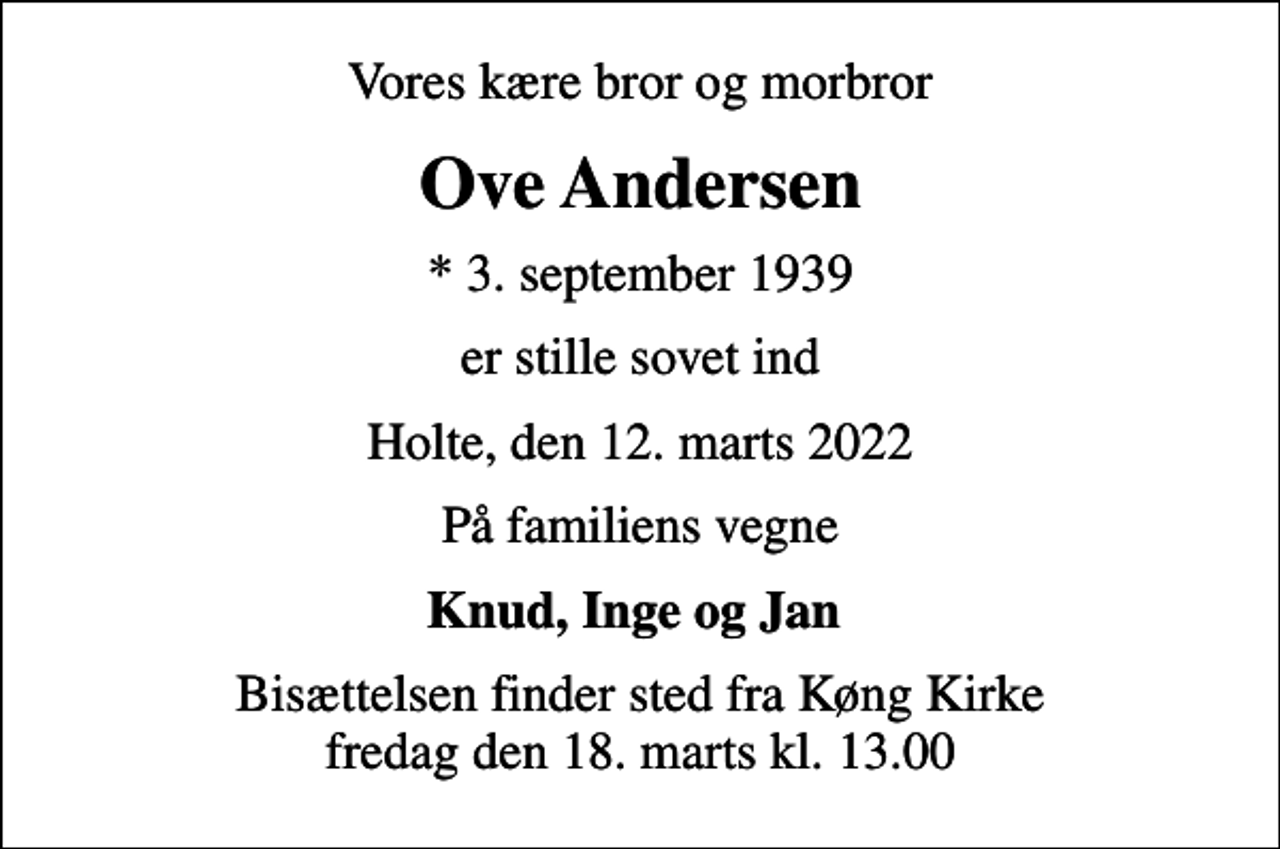 <p>Vores kære bror og morbror<br />Ove Andersen<br />* 3. september 1939<br />er stille sovet ind<br />Holte, den 12. marts 2022<br />På familiens vegne<br />Knud, Inge og Jan<br />Bisættelsen finder sted fra Køng Kirke fredag den 18. marts kl. 13.00</p>