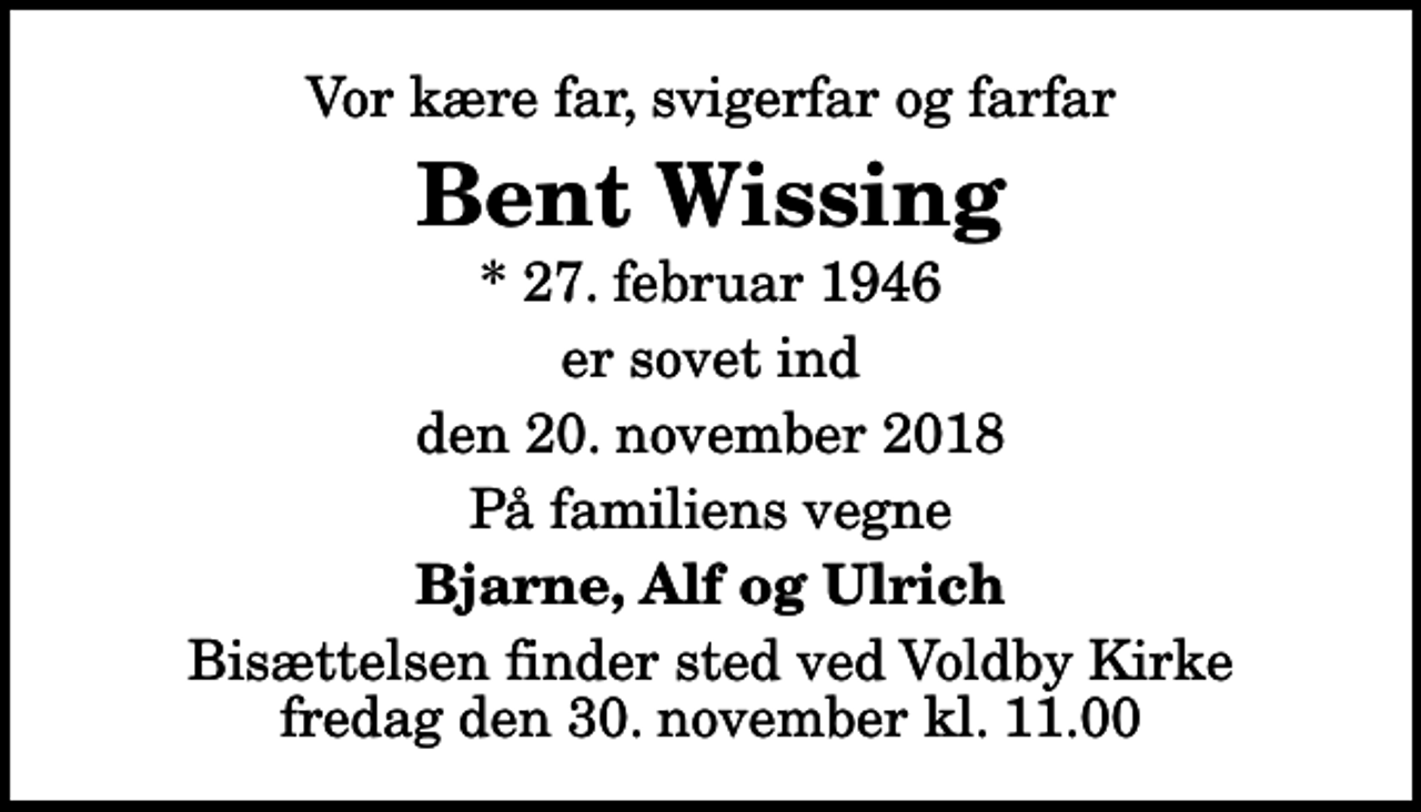 <p>Vor kære far, svigerfar og farfar<br />Bent Wissing<br />* 27. februar 1946<br />er sovet ind<br />den 20. november 2018<br />På familiens vegne<br />Bjarne, Alf og Ulrich<br />Bisættelsen finder sted ved Voldby Kirke fredag den 30. november kl. 11.00</p>