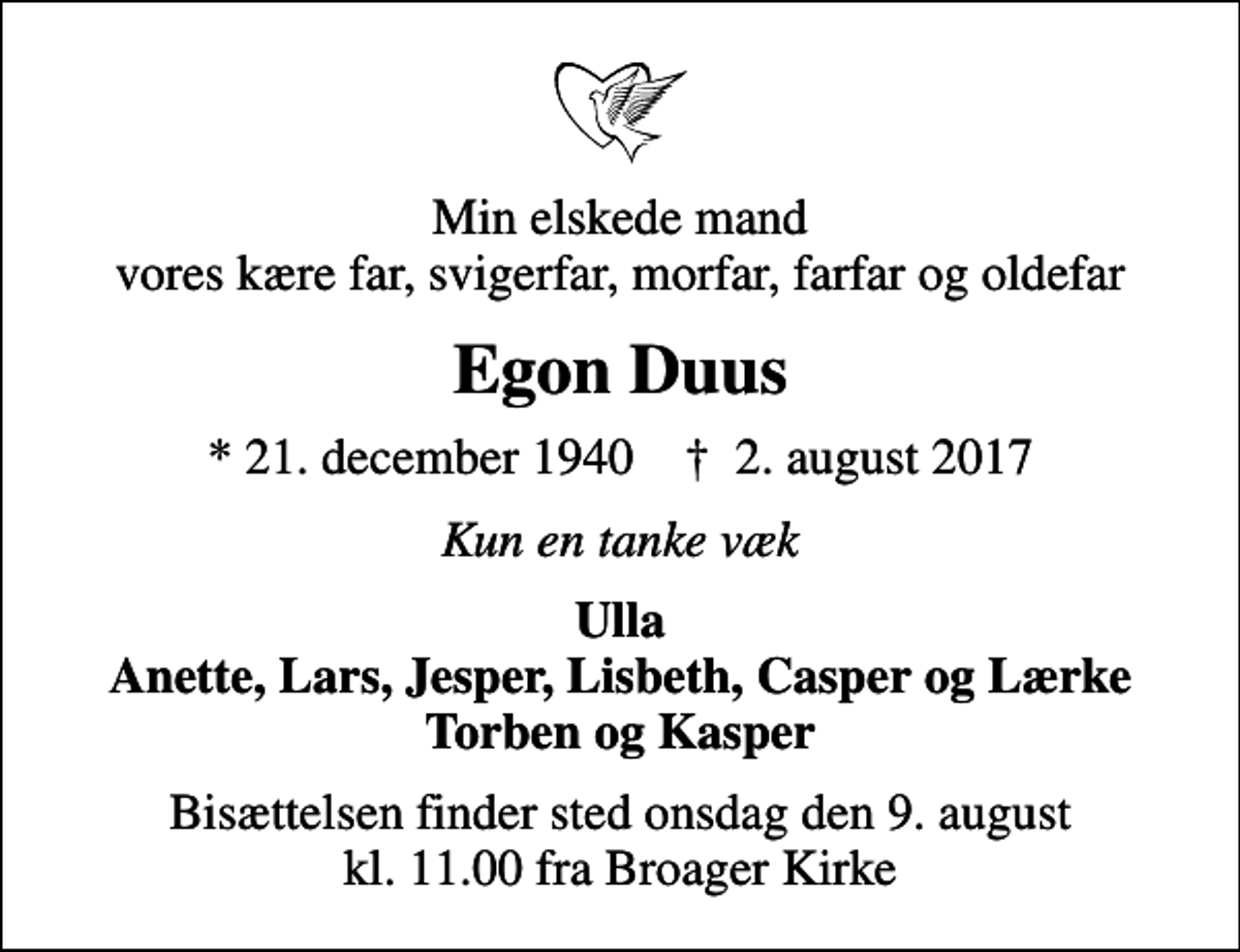 <p>Min elskede mand vores kære far, svigerfar, morfar, farfar og oldefar<br />Egon Duus<br />* 21. december 1940 ✝ 2. august 2017<br />Kun en tanke væk<br />Ulla Anette, Lars, Jesper, Lisbeth, Casper og Lærke Torben og Kasper<br />Bisættelsen finder sted onsdag den 9. august kl. 11.00 fra Broager Kirke</p>