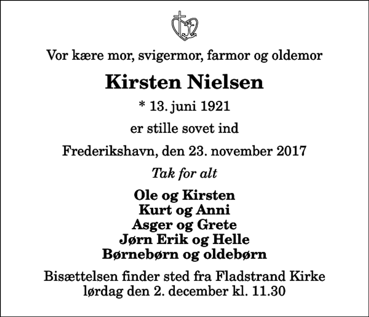 <p>Vor kære mor, svigermor, farmor og oldemor<br />Kirsten Nielsen<br />* 13. juni 1921<br />er stille sovet ind<br />Frederikshavn, den 23. november 2017<br />Tak for alt<br />Ole og Kirsten Kurt og Anni Asger og Grete Jørn Erik og Helle Børnebørn og oldebørn<br />Bisættelsen finder sted fra Fladstrand Kirke lørdag den 2. december kl. 11.30</p>