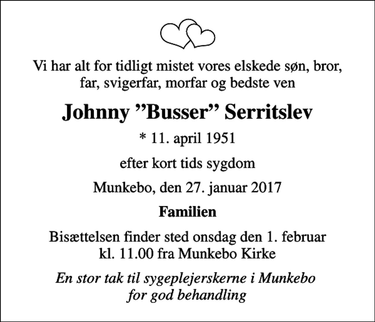 <p>Vi har alt for tidligt mistet vores elskede søn, bror, far, svigerfar, morfar og bedste ven<br />Johnny Busser Serritslev<br />* 11. april 1951<br />efter kort tids sygdom<br />Munkebo, den 27. januar 2017<br />Familien<br />Bisættelsen finder sted onsdag den 1. februar kl. 11.00 fra Munkebo Kirke<br />En stor tak til sygeplejerskerne i Munkebo for god behandling</p>