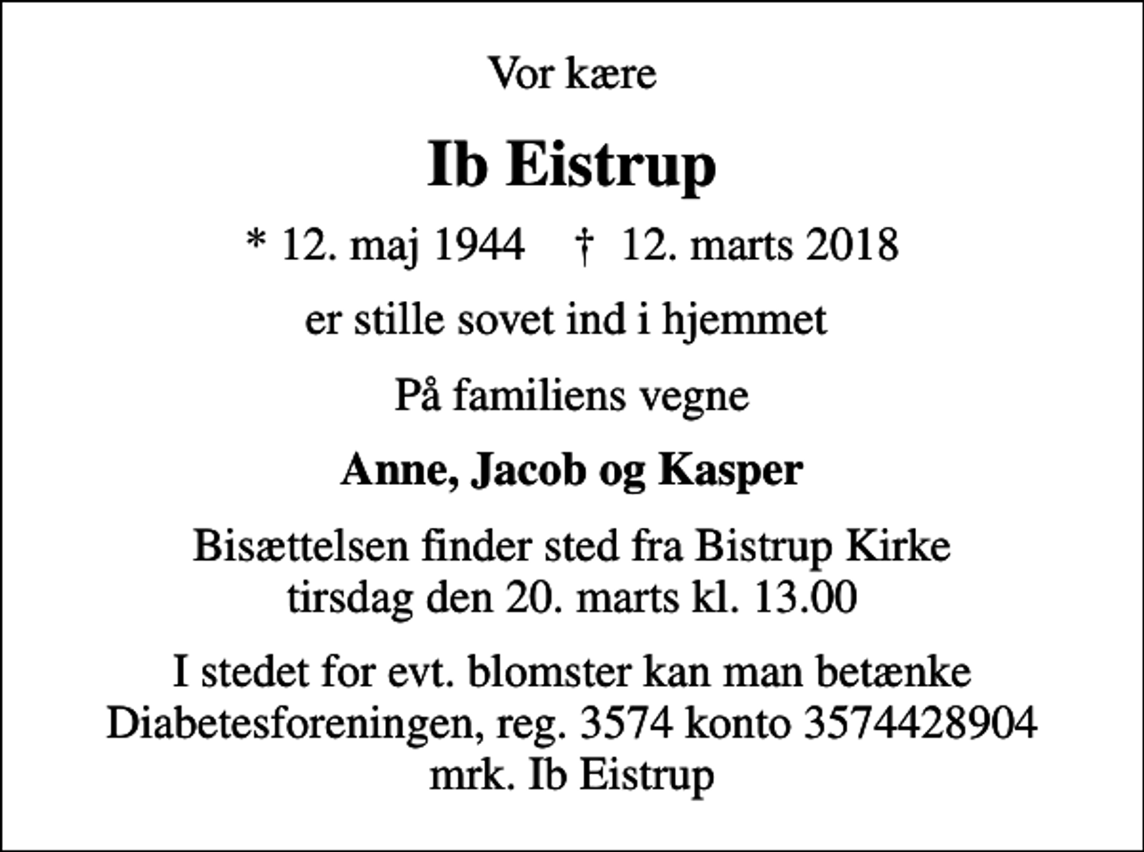 <p>Vor kære<br />Ib Eistrup<br />* 12. maj 1944 ✝ 12. marts 2018<br />er stille sovet ind i hjemmet<br />På familiens vegne<br />Anne, Jacob og Kasper<br />Bisættelsen finder sted fra Bistrup Kirke tirsdag den 20. marts kl. 13.00<br />I stedet for evt. blomster kan man betænke<br />Diabetesforeningen reg.3574kontonr.3574428904mrk. Ib<br />Eistrup</p>