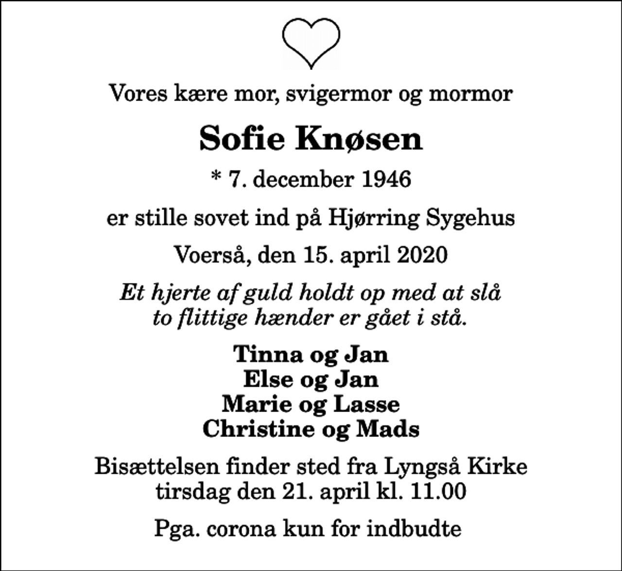 <p>Vores kære mor, svigermor og mormor<br />Sofie Knøsen<br />* 7. december 1946<br />er stille sovet ind på Hjørring Sygehus<br />Voerså, den 15. april 2020<br />Et hjerte af guld holdt op med at slå to flittige hænder er gået i stå.<br />Tinna og Jan Else og Jan Marie og Lasse Christine og Mads<br />Bisættelsen finder sted fra Lyngså Kirke tirsdag den 21. april kl. 11.00 Pga. corona kun for indbudte</p>