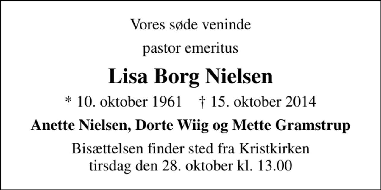 <p>Vores søde veninde<br />pastor emeritus<br />Lisa Borg Nielsen<br />* 10. oktober 1961 ✝ 15. oktober 2014<br />Anette Nielsen, Dorte Wiig og Mette Gramstrup<br />Bisættelsen finder sted fra Kristkirken tirsdag den 28. oktober kl. 13.00</p>