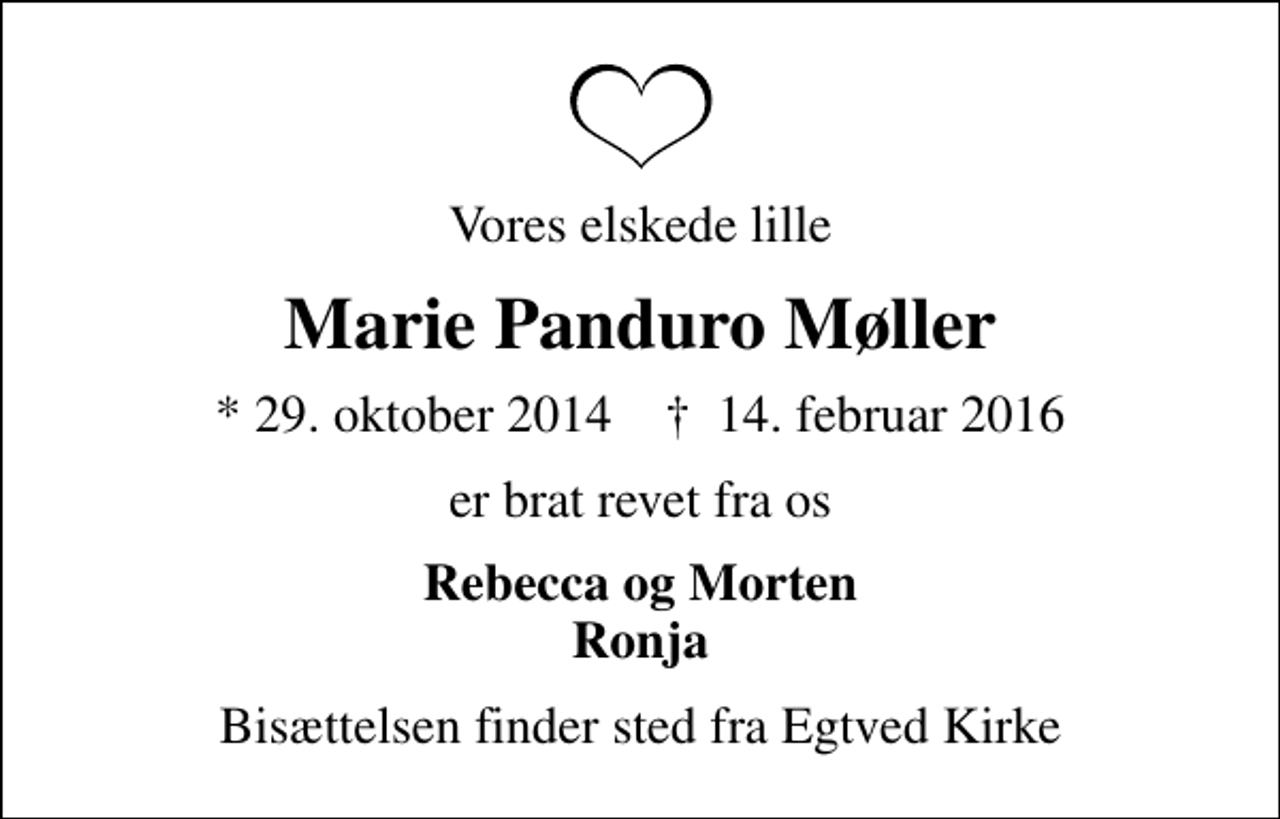 <p>Vores elskede lille<br />Marie Panduro Møller<br />* 29. oktober 2014 ✝ 14. februar 2016<br />er brat revet fra os<br />Rebecca og Morten Ronja<br />Bisættelsen finder sted fra Egtved Kirke</p>