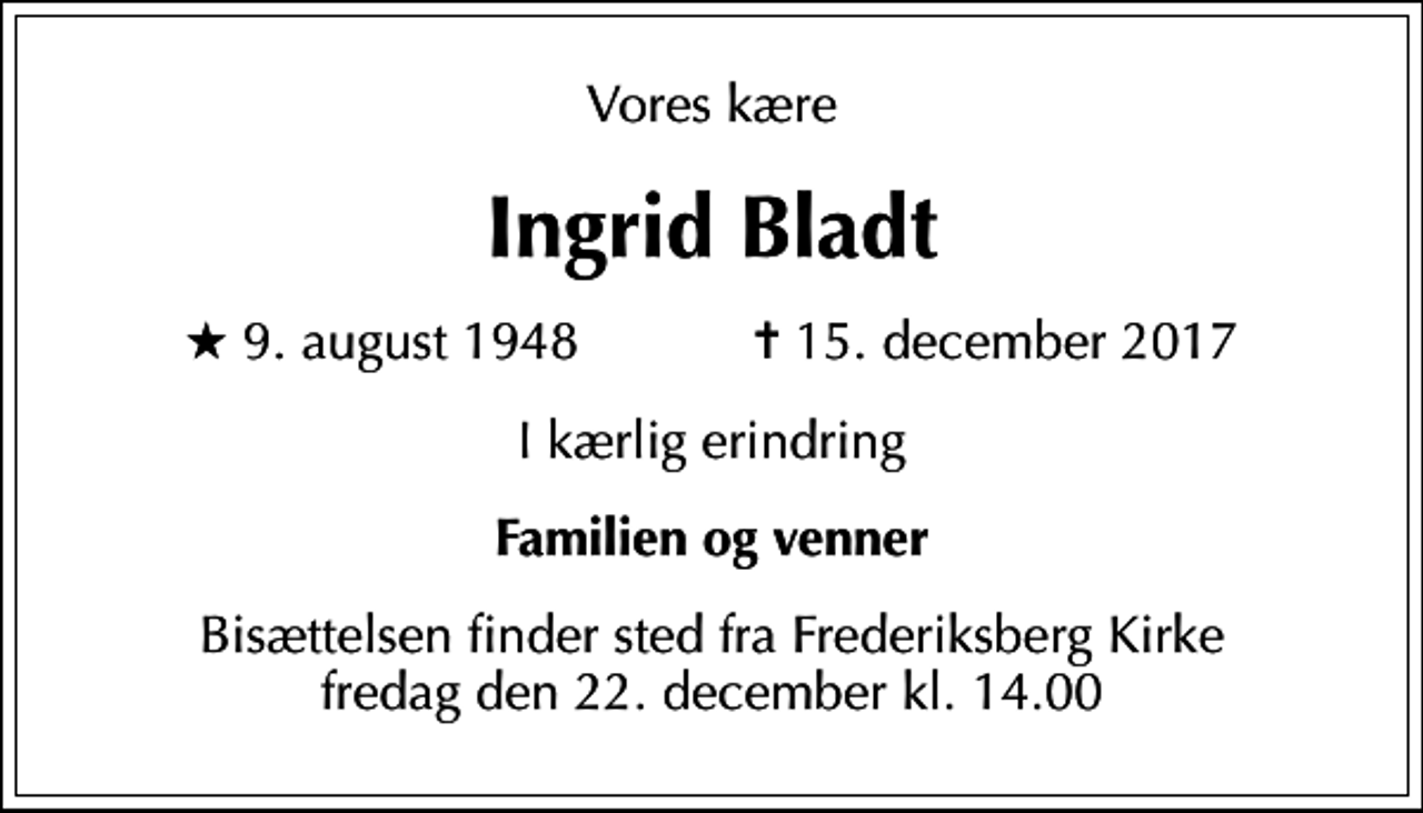 <p>Vores kære<br />Ingrid Bladt<br />* 9. august 1948 ✝ 15. december 2017<br />I kærlig erindring<br />Familien og venner<br />Bisættelsen finder sted fra Frederiksberg Kirke fredag den 22. december kl. 14.00</p>