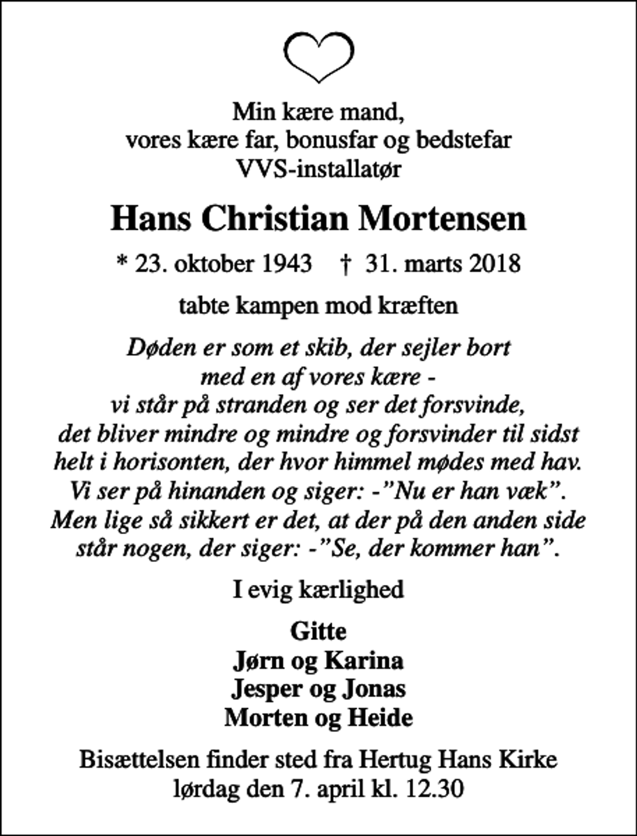 <p>Min kære mand, vores kære far, bonusfar og bedstefar VVS-installatør<br />Hans Christian Mortensen<br />* 23. oktober 1943 ✝ 31. marts 2018<br />tabte kampen mod kræften<br />Døden er som et skib, der sejler bort med en af vores kære - vi står på stranden og ser det forsvinde, det bliver mindre og mindre og forsvinder til sidst helt i horisonten, der hvor himmel mødes med hav. Vi ser på hinanden og siger: -Nu er han væk. Men lige så sikkert er det, at der på den anden side står nogen, der siger: -Se, der kommer han.<br />I evig kærlighed<br />Gitte Jørn og Karina Jesper og Jonas Morten og Heide<br />Bisættelsen finder sted fra Hertug Hans Kirke lørdag den 7. april kl. 12.30</p>