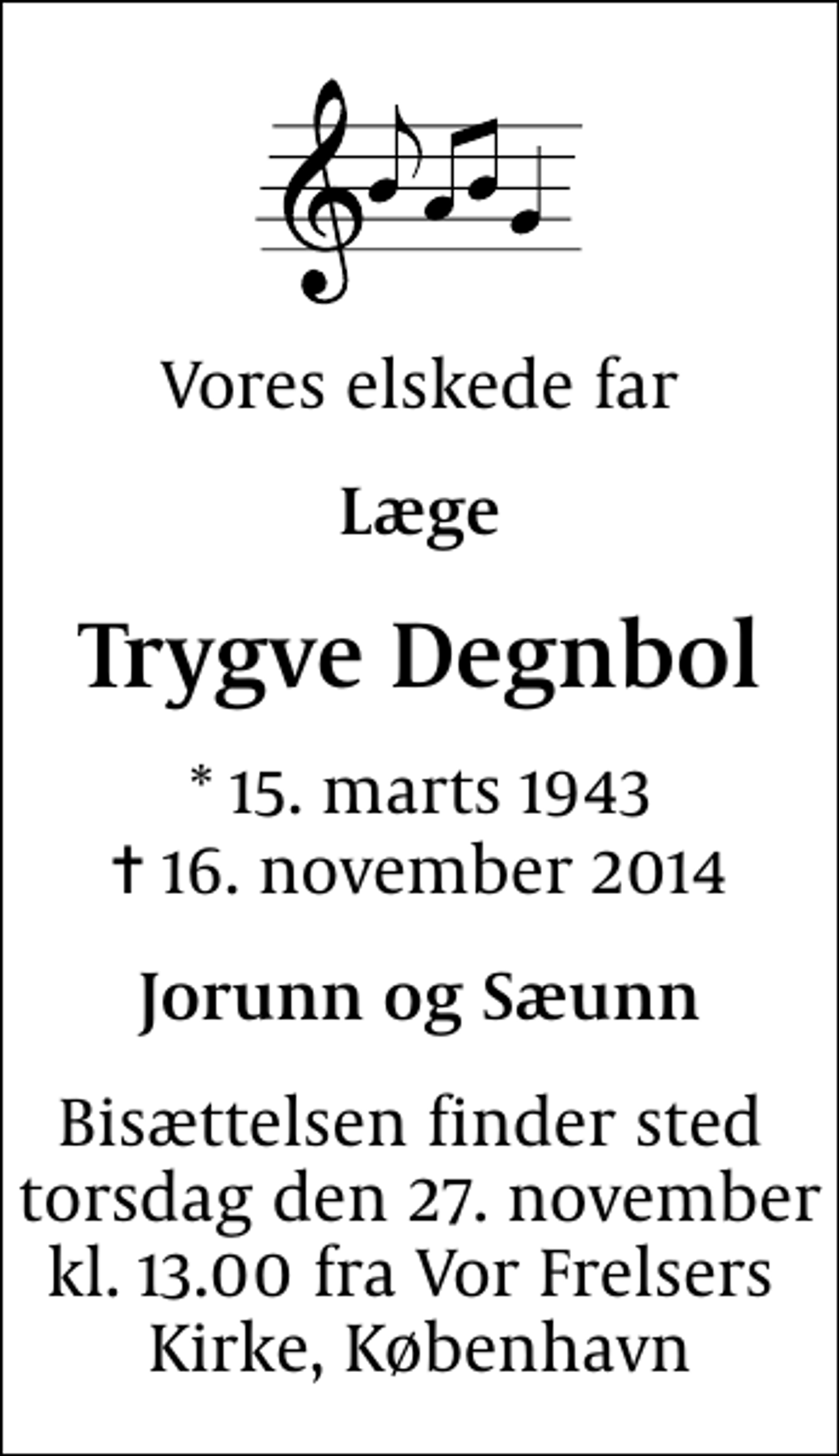 <p>Vores elskede far<br />Læge<br />Trygve Degnbol<br />* 15. marts 1943<br />✝ 16. november 2014<br />Jorunn og Sæunn<br />Bisættelsen finder sted torsdag den 27. november kl. 13.00 fra Vor Frelsers Kirke, København</p>