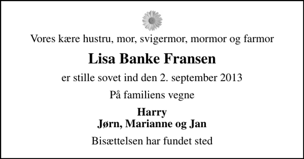 <p>Vores kære hustru, mor, svigermor, mormor og farmor<br />Lisa Banke Fransen<br />er stille sovet ind den 2. september 2013<br />På familiens vegne<br />Harry Jørn, Marianne og Jan<br />Bisættelsen har fundet sted</p>