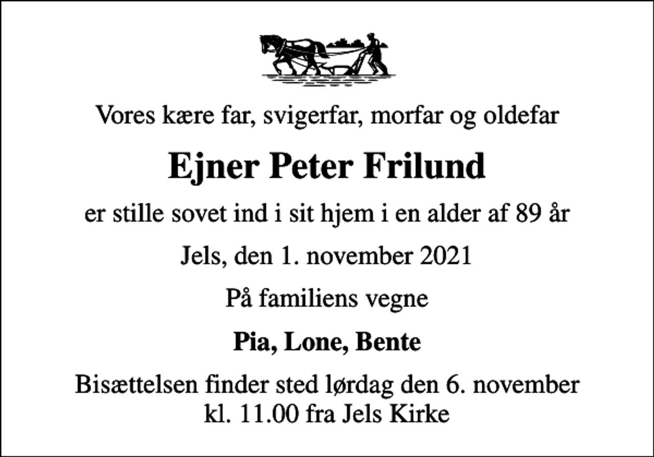 <p>Vores kære far, svigerfar, morfar og oldefar<br />Ejner Peter Frilund<br />er stille sovet ind i sit hjem i en alder af 89 år<br />Jels, den 1. november 2021<br />På familiens vegne<br />Pia, Lone, Bente<br />Bisættelsen finder sted lørdag den 6. november kl. 11.00 fra Jels Kirke</p>