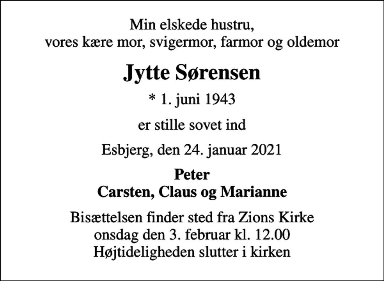 <p>Min elskede hustru, vores kære mor, svigermor, farmor og oldemor<br />Jytte Sørensen<br />* 1. juni 1943<br />er stille sovet ind<br />Esbjerg, den 24. januar 2021<br />Peter Carsten, Claus og Marianne<br />Bisættelsen finder sted fra Zions Kirke onsdag den 3. februar kl. 12.00 Højtideligheden slutter i kirken</p>
