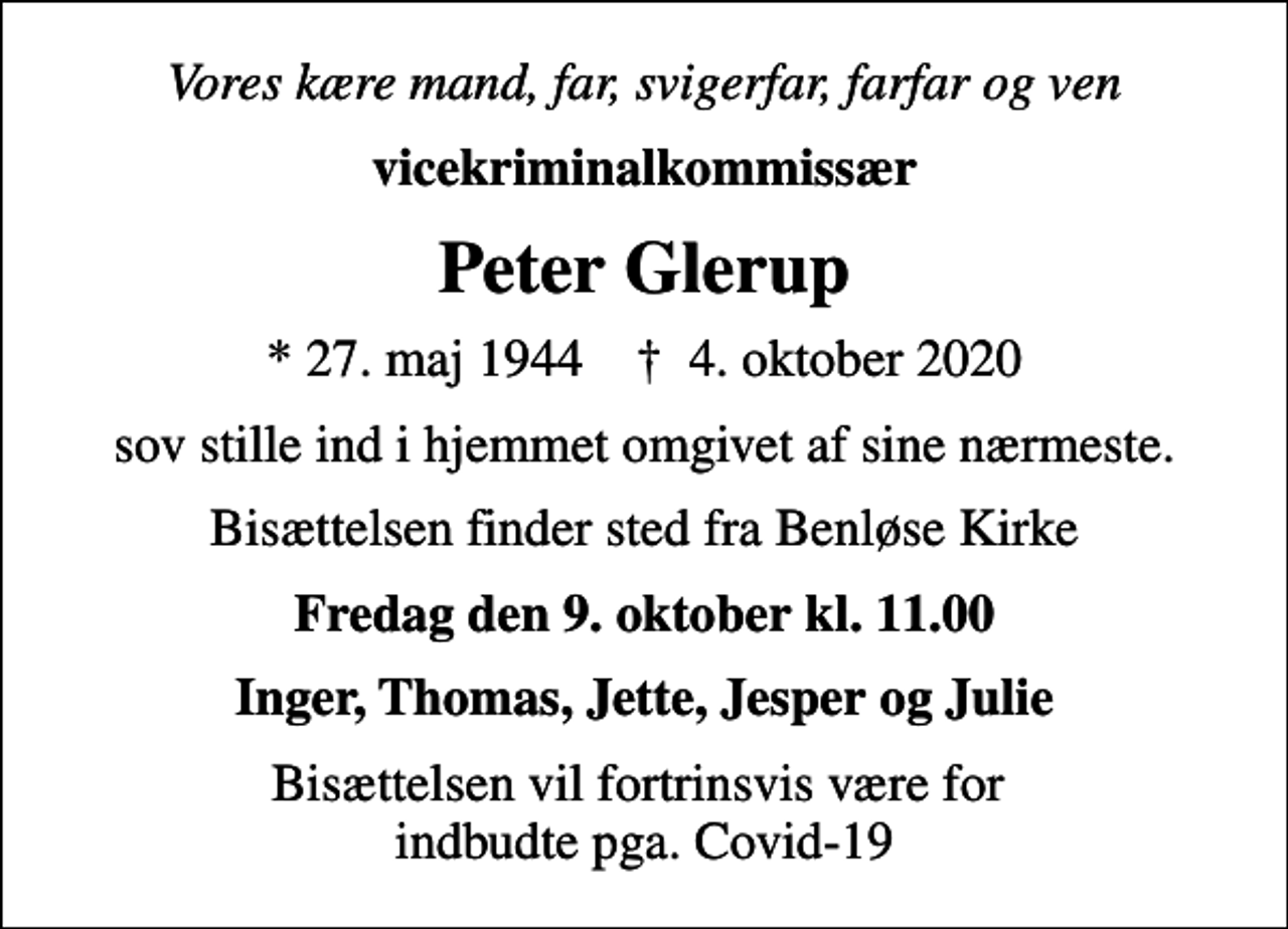<p>Vores kære mand, far, svigerfar, farfar og ven<br />vicekriminalkommissær<br />Peter Glerup<br />* 27. maj 1944 ✝ 4. oktober 2020<br />sov stille ind i hjemmet omgivet af sine nærmeste.<br />Bisættelsen finder sted fra Benløse Kirke<br />Fredag den 9. oktober kl. 11.00<br />Inger, Thomas, Jette, Jesper og Julie<br />Bisættelsen vil fortrinsvis være for indbudte pga. Covid-19</p>