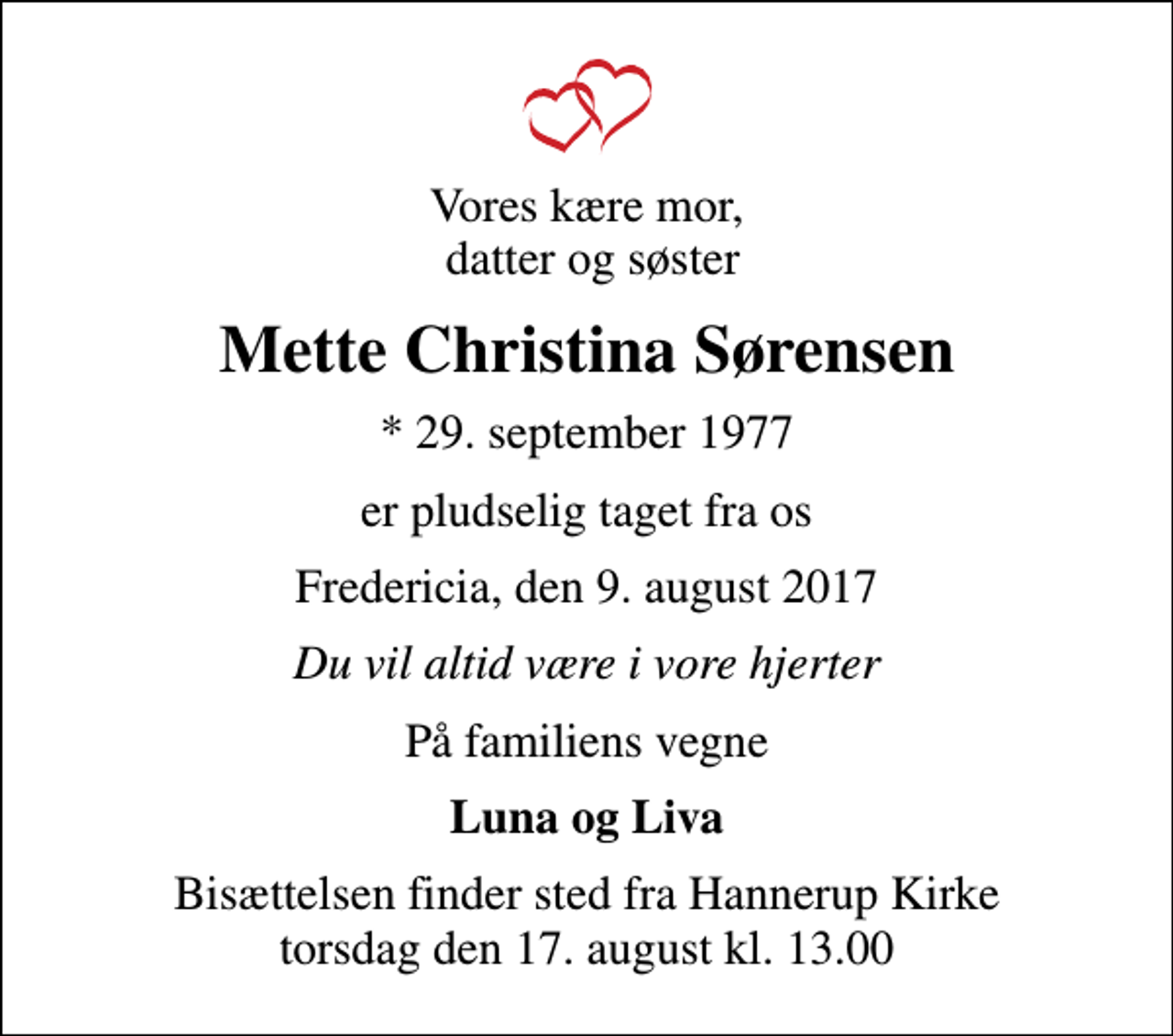 <p>Vores kære mor, datter og søster<br />Mette Christina Sørensen<br />* 29. september 1977<br />er pludselig taget fra os<br />Fredericia, den 9. august 2017<br />Du vil altid være i vore hjerter<br />På familiens vegne<br />Luna og Liva<br />Bisættelsen finder sted fra Hannerup Kirke torsdag den 17. august kl. 13.00</p>