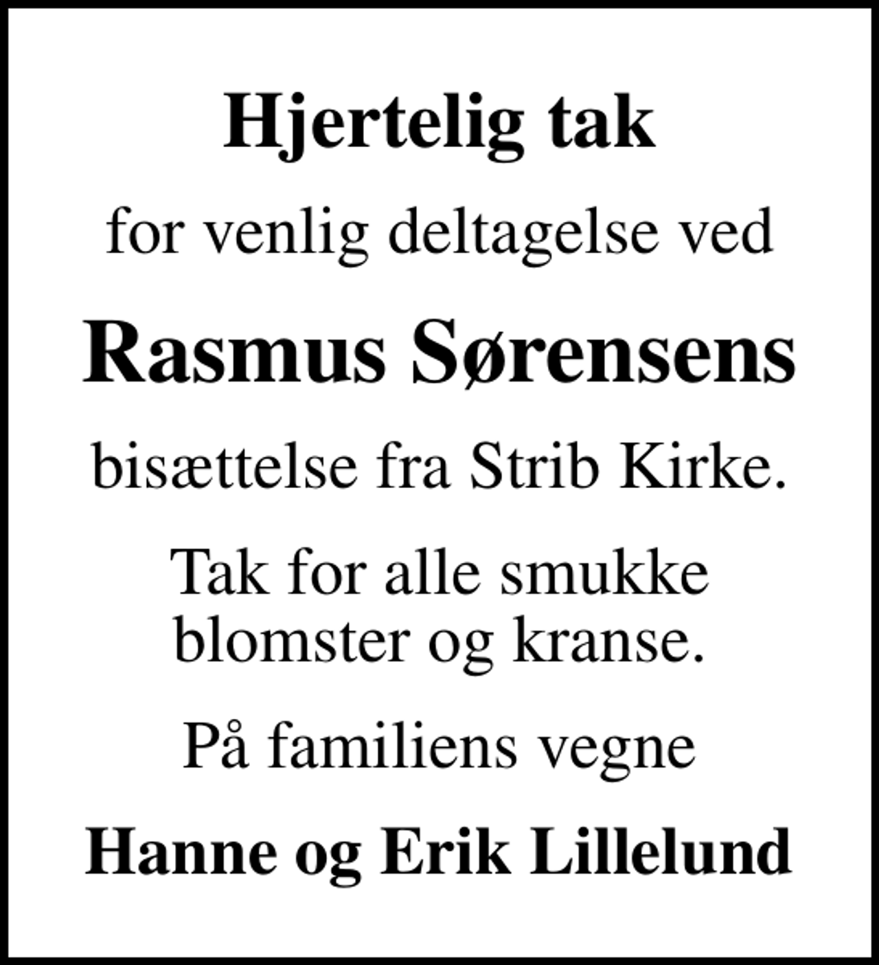 <p>Hjertelig tak<br />for venlig deltagelse ved<br />Rasmus Sørensens<br />bisættelse fra Strib Kirke.<br />Tak for alle smukke blomster og kranse.<br />På familiens vegne<br />Hanne og Erik Lillelund</p>