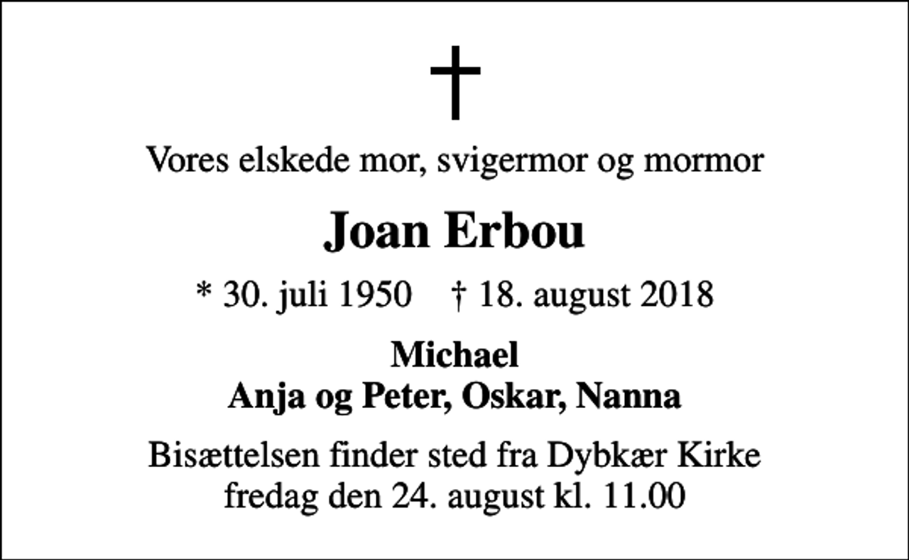 <p>Vores elskede mor, svigermor og mormor<br />Joan Erbou<br />* 30. juli 1950 ✝ 18. august 2018<br />Michael Anja og Peter, Oskar, Nanna<br />Bisættelsen finder sted fra Dybkær Kirke fredag den 24. august kl. 11.00</p>