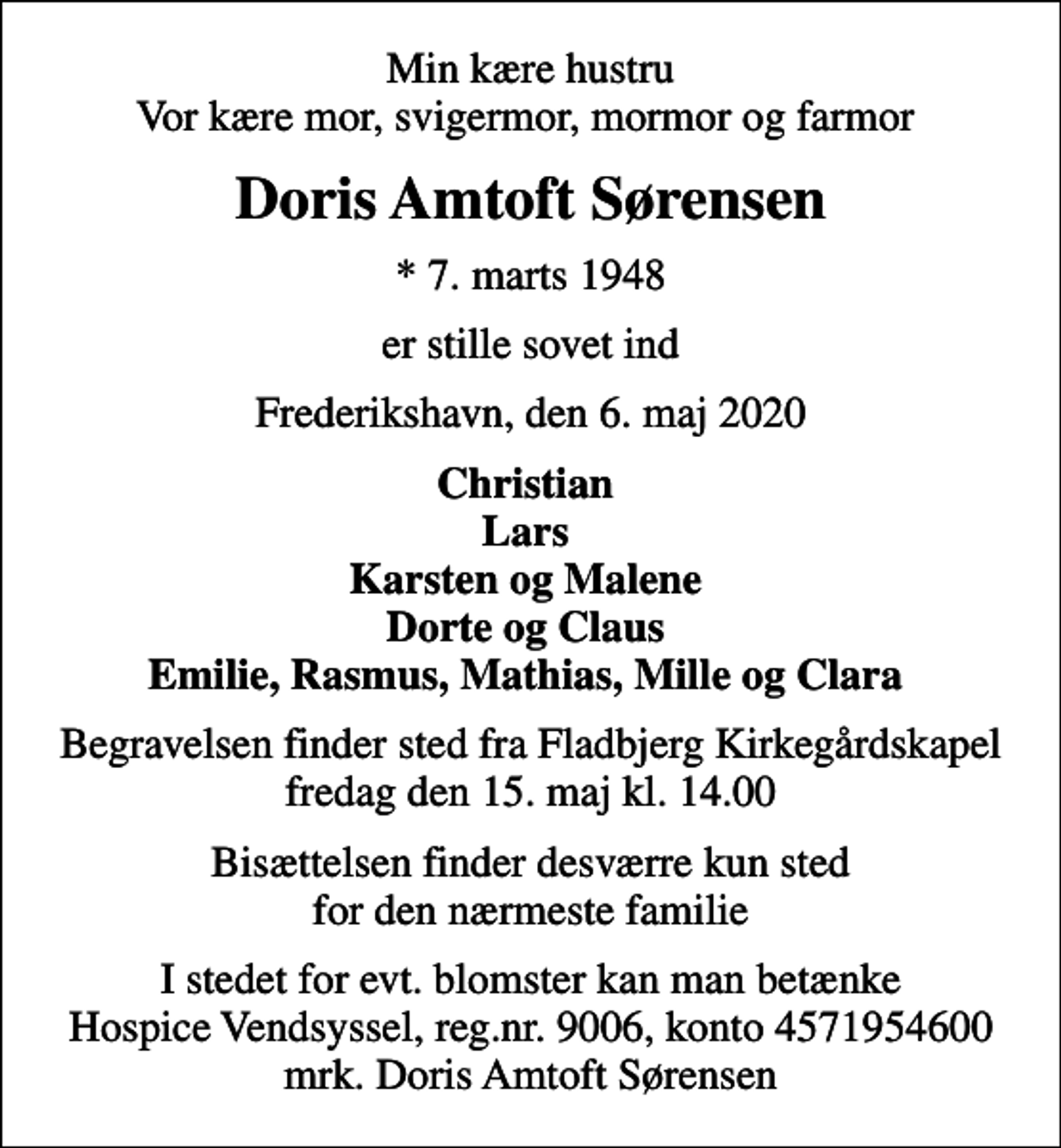 <p>Min kære hustru Vor kære mor, svigermor, mormor og farmor<br />Doris Amtoft Sørensen<br />* 7. marts 1948<br />er stille sovet ind<br />Frederikshavn, den 6. maj 2020<br />Christian Lars Karsten og Malene Dorte og Claus Emilie, Rasmus, Mathias, Mille og Clara<br />Begravelsen finder sted fra Fladbjerg Kirkegårdskapel fredag den 15. maj kl. 14.00<br />Bisættelsen finder desværre kun sted for den nærmeste familie<br />I stedet for evt. blomster kan man betænke<br />Hospice Vendsyssel reg.nr.9006,konto4571954600mrk. Doris Amtoft<br />Sørensen</p>