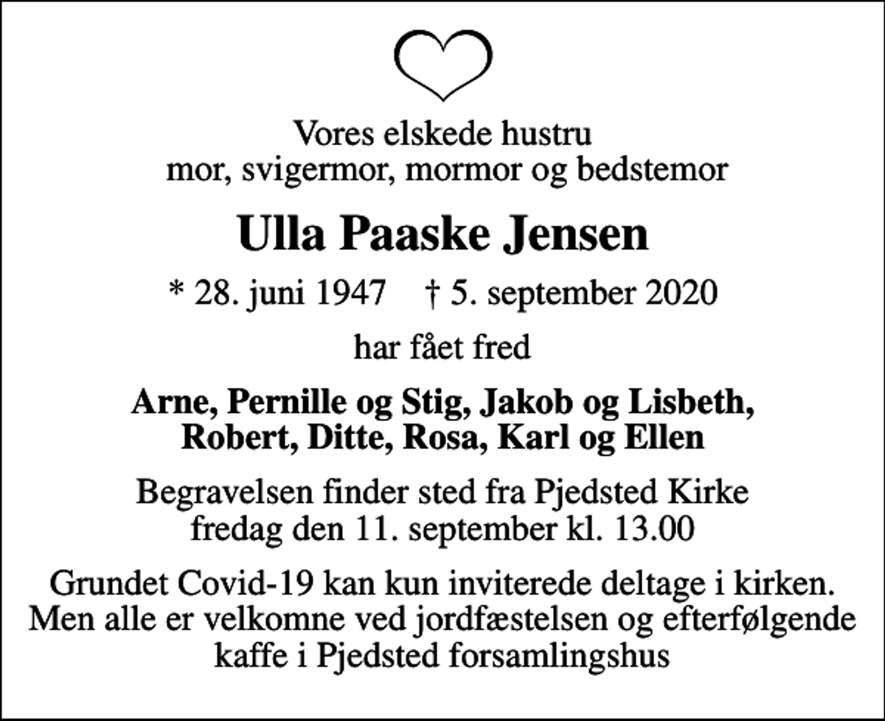 <p>Vores elskede hustru mor, svigermor, mormor og bedstemor<br />Ulla Paaske Jensen<br />* 28. juni 1947 ✝ 5. september 2020<br />har fået fred<br />Arne, Pernille og Stig, Jakob og Lisbeth, Robert, Ditte, Rosa, Karl og Ellen<br />Begravelsen finder sted fra Pjedsted Kirke fredag den 11. september kl. 13.00<br />Grundet Covid-19 kan kun inviterede deltage i kirken. Men alle er velkomne ved jordfæstelsen og efterfølgende kaffe i Pjedsted forsamlingshus</p>