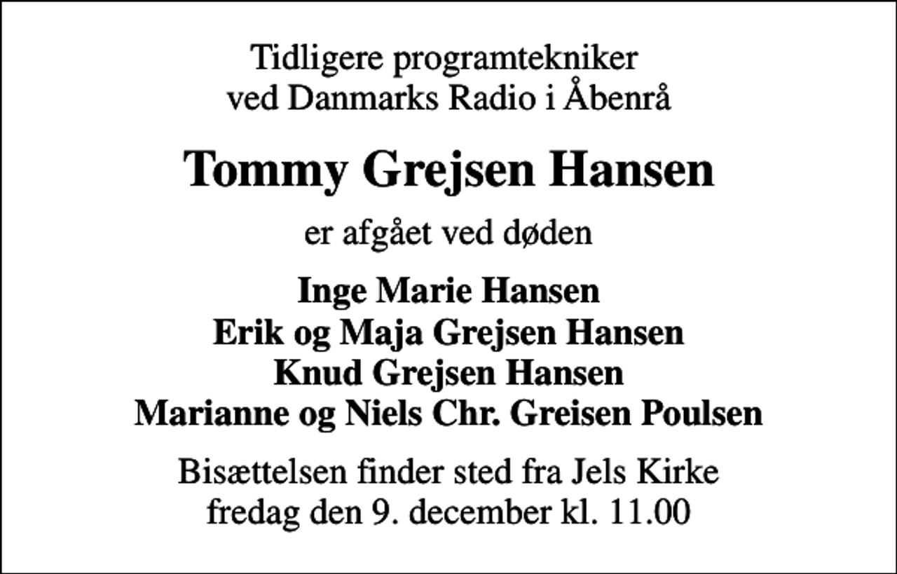 <p>Tidligere programtekniker ved Danmarks Radio i Åbenrå<br />Tommy Grejsen Hansen<br />er afgået ved døden<br />Inge Marie Hansen Erik og Maja Grejsen Hansen Knud Grejsen Hansen Marianne og Niels Chr. Greisen Poulsen<br />Bisættelsen finder sted fra Jels Kirke fredag den 9. december kl. 11.00</p>