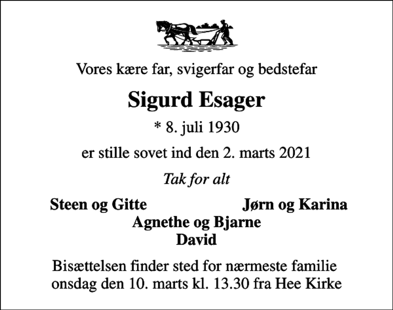 <p>Vores kære far, svigerfar og bedstefar<br />Sigurd Esager<br />* 8. juli 1930<br />er stille sovet ind den 2. marts 2021<br />Tak for alt<br />Steen og Gitte<br />Jørn og Karina<br />Bisættelsen finder sted for nærmeste familie onsdag den 10. marts kl. 13.30 fra Hee Kirke</p>