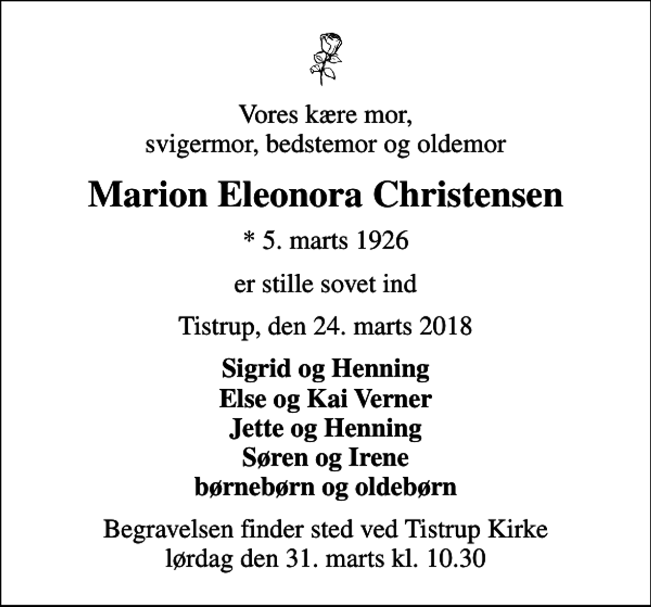 <p>Vores kære mor, svigermor, bedstemor og oldemor<br />Marion Eleonora Christensen<br />* 5. marts 1926<br />er stille sovet ind<br />Tistrup, den 24. marts 2018<br />Sigrid og Henning Else og Kai Verner Jette og Henning Søren og Irene børnebørn og oldebørn<br />Begravelsen finder sted ved Tistrup Kirke lørdag den 31. marts kl. 10.30</p>