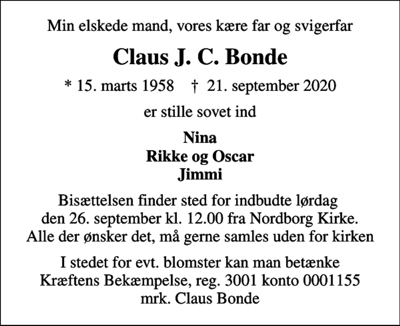 <p>Min elskede mand, vores kære far og svigerfar<br />Claus J. C. Bonde<br />* 15. marts 1958 ✝ 21. september 2020<br />er stille sovet ind<br />Nina Rikke og Oscar Jimmi<br />Bisættelsen finder sted for indbudte lørdag den 26. september kl. 12.00 fra Nordborg Kirke. Alle der ønsker det, må gerne samles uden for kirken<br />I stedet for evt. blomster kan man betænke<br />Kræftens Bekæmpelse reg.3001konto0001155mrk. Claus<br />Bonde</p>
