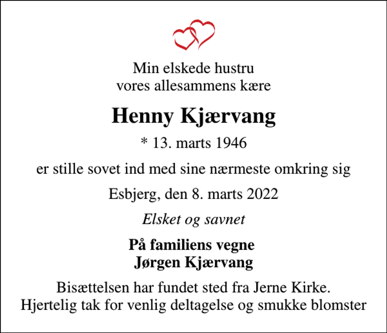 <p>Min elskede hustru vores allesammens kære<br />Henny Kjærvang<br />* 13. marts 1946<br />er stille sovet ind med sine nærmeste omkring sig<br />Esbjerg, den 8. marts 2022<br />Elsket og savnet<br />På familiens vegne Jørgen Kjærvang<br />Bisættelsen har fundet sted fra Jerne Kirke. Hjertelig tak for venlig deltagelse og smukke blomster</p>