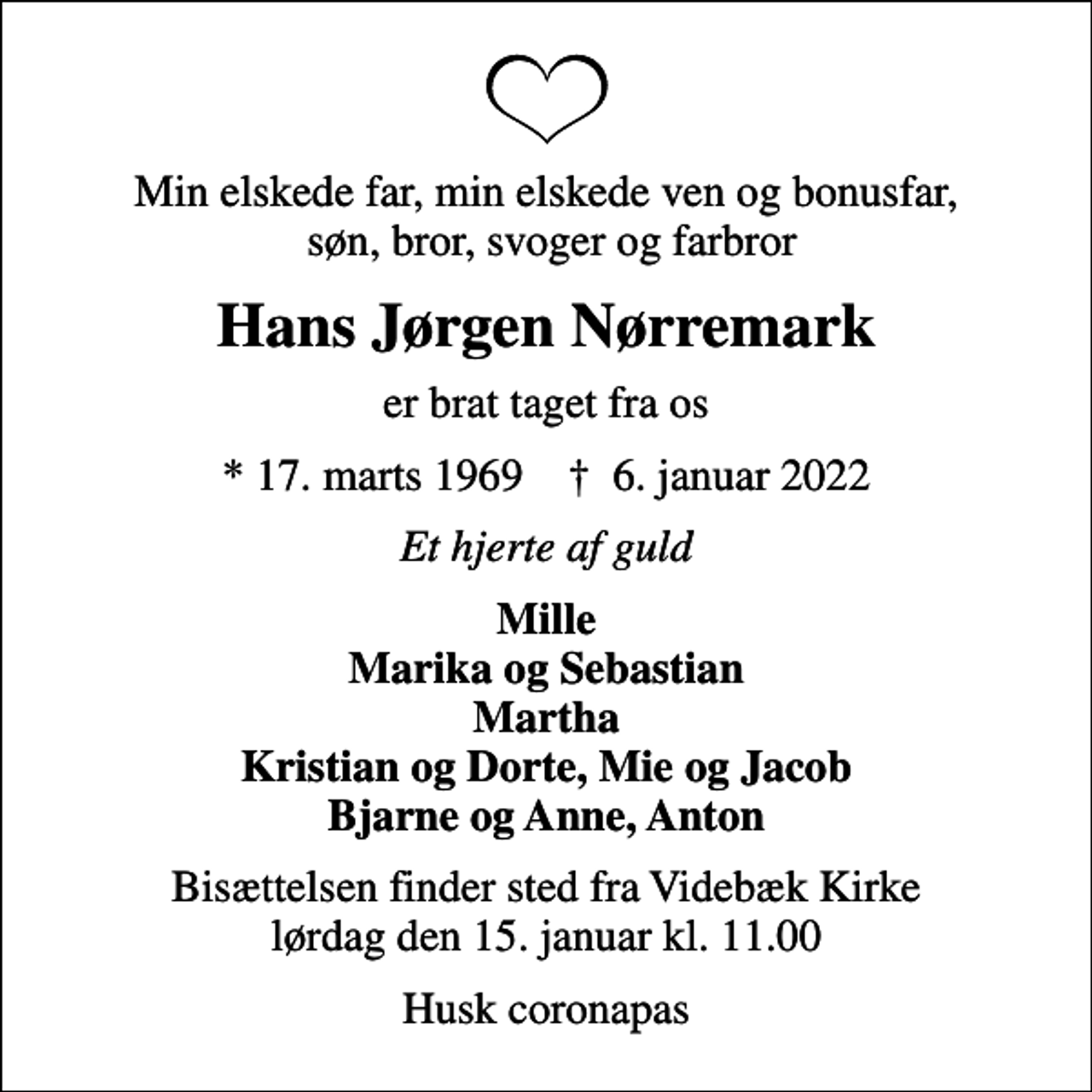 <p>Min elskede far, min elskede ven og bonusfar, søn, bror, svoger og farbror<br />Hans Jørgen Nørremark<br />er brat taget fra os<br />* 17. marts 1969 ✝ 6. januar 2022<br />Et hjerte af guld<br />Mille Marika og Sebastian Martha Kristian og Dorte, Mie og Jacob Bjarne og Anne, Anton<br />Bisættelsen finder sted fra Videbæk Kirke lørdag den 15. januar kl. 11.00<br />Husk coronapas</p>