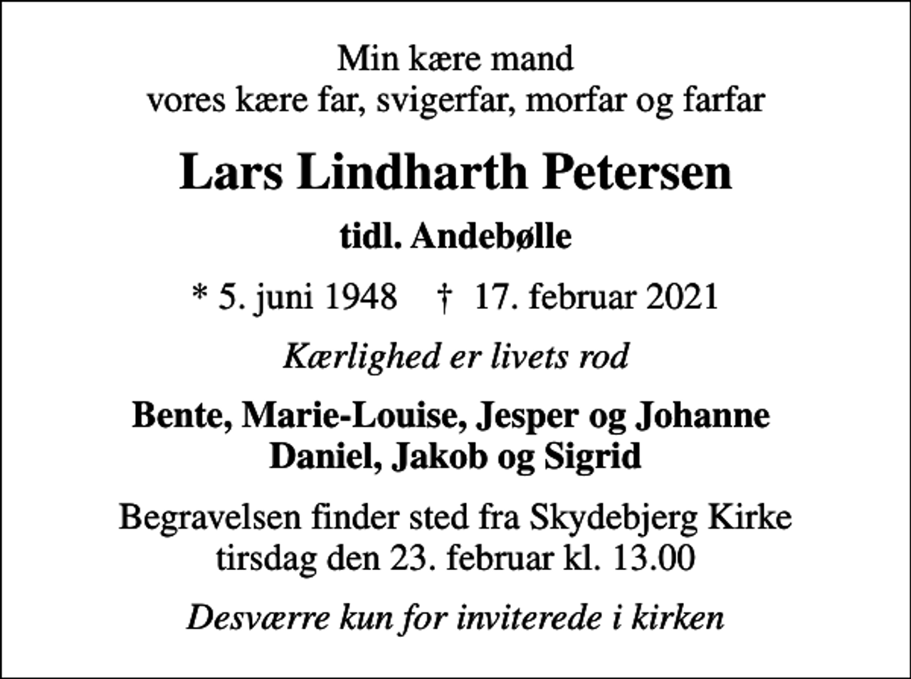 <p>Min kære mand vores kære far, svigerfar, morfar og farfar<br />Lars Lindharth Petersen<br />tidl. Andebølle<br />* 5. juni 1948 ✝ 17. februar 2021<br />Kærlighed er livets rod<br />Bente, Marie-Louise, Jesper og Johanne Daniel, Jakob og Sigrid<br />Begravelsen finder sted fra Skydebjerg Kirke tirsdag den 23. februar kl. 13.00<br />Desværre kun for inviterede i kirken</p>