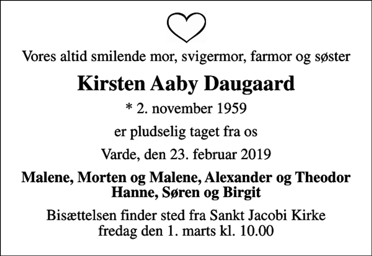 <p>Vores altid smilende mor, svigermor, farmor og søster<br />Kirsten Aaby Daugaard<br />* 2. november 1959<br />er pludselig taget fra os<br />Varde, den 23. februar 2019<br />Malene, Morten og Malene, Alexander og Theodor Hanne, Søren og Birgit<br />Bisættelsen finder sted fra Sankt Jacobi Kirke fredag den 1. marts kl. 10.00</p>