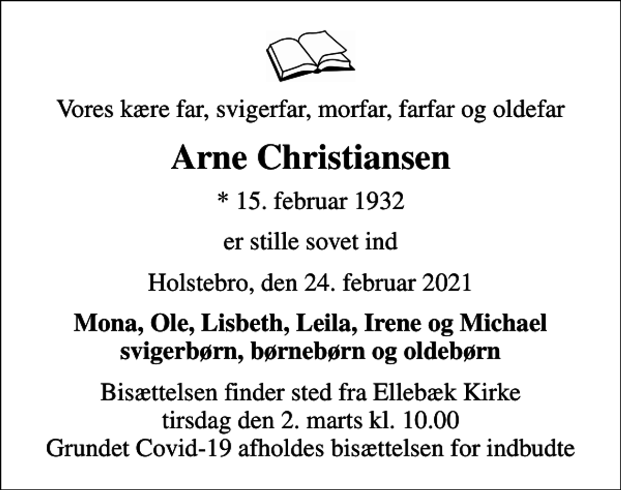 <p>Vores kære far, svigerfar, morfar, farfar og oldefar<br />Arne Christiansen<br />* 15. februar 1932<br />er stille sovet ind<br />Holstebro, den 24. februar 2021<br />Mona, Ole, Lisbeth, Leila, Irene og Michael svigerbørn, børnebørn og oldebørn<br />Bisættelsen finder sted fra Ellebæk Kirke tirsdag den 2. marts kl. 10.00 Grundet Covid-19 afholdes bisættelsen for indbudte</p>
