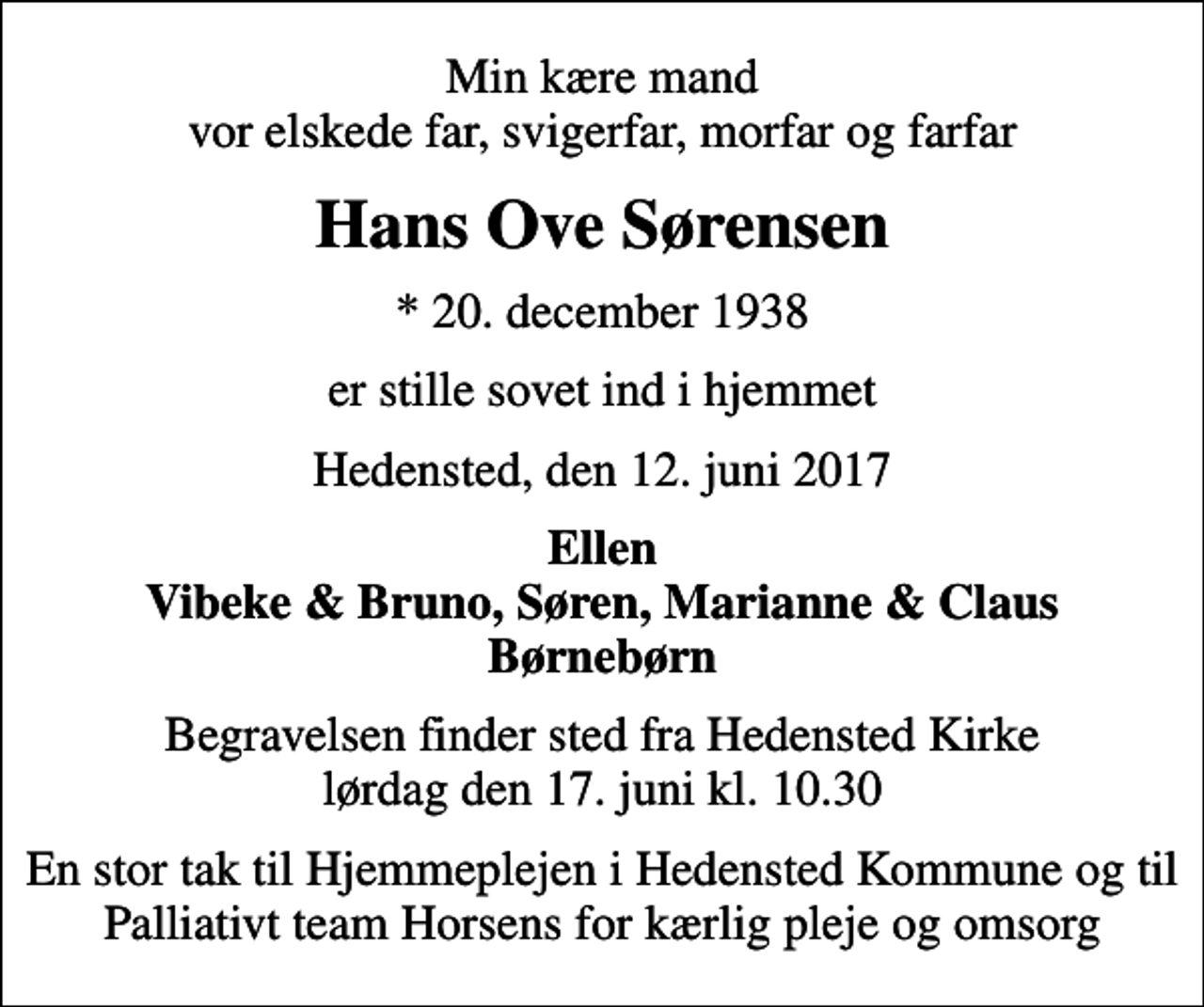<p>Min kære mand vor elskede far, svigerfar, morfar og farfar<br />Hans Ove Sørensen<br />* 20. december 1938<br />er stille sovet ind i hjemmet<br />Hedensted, den 12. juni 2017<br />Ellen Vibeke &amp; Bruno, Søren, Marianne &amp; Claus<br />Begravelsen finder sted fra Hedensted Kirke lørdag den 17. juni kl. 10.30<br />En stor tak til Hjemmeplejen i Hedensted Kommune og til Palliativt team Horsens for kærlig pleje og omsorg</p>