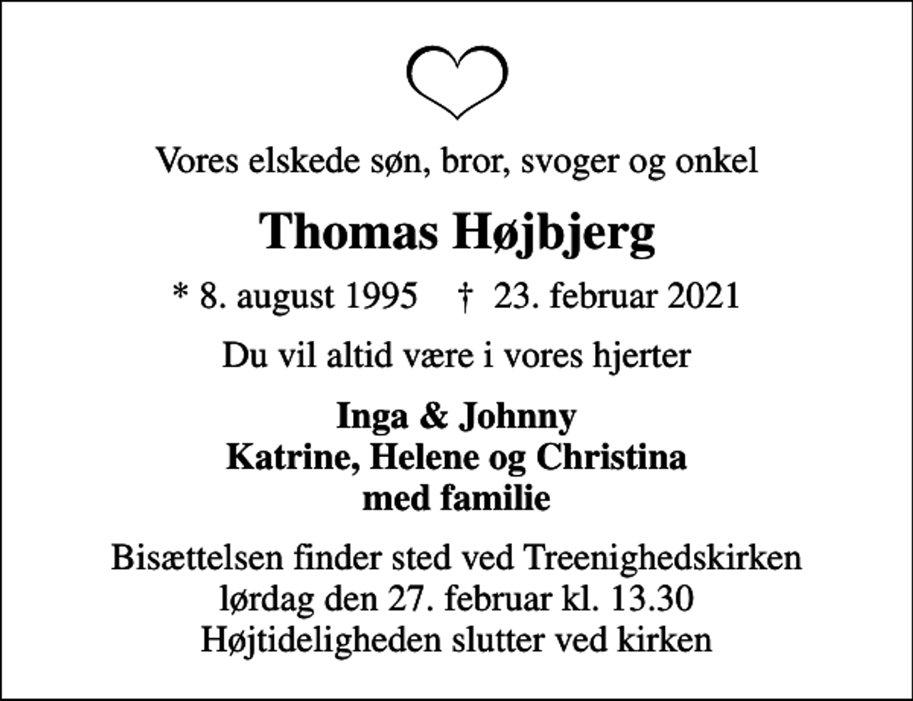 <p>Vores elskede søn, bror, svoger og onkel<br />Thomas Højbjerg<br />* 8. august 1995 ✝ 23. februar 2021<br />Du vil altid være i vores hjerter<br />Inga &amp; Johnny Katrine, Helene og Christina med familie<br />Bisættelsen finder sted ved Treenighedskirken lørdag den 27. februar kl. 13.30 Højtideligheden slutter ved kirken</p>