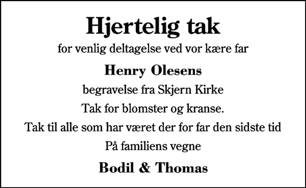 <p>Hjertelig tak<br />for venlig deltagelse ved vor kære far<br />Henry Olesens<br />begravelse fra Skjern Kirke<br />Tak for blomster og kranse.<br />Tak til alle som har været der for far den sidste tid<br />På familiens vegne<br />Bodil &amp; Thomas</p>