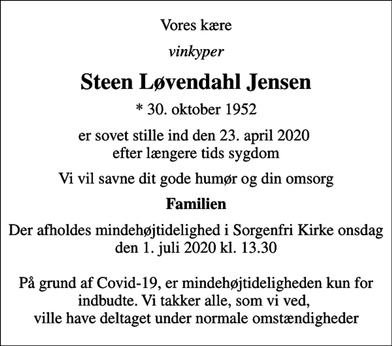<p>Vores kære<br />vinkyper<br />Steen Løvendahl Jensen<br />* 30. oktober 1952<br />er sovet stille ind den 23. april 2020 efter længere tids sygdom<br />Vi vil savne dit gode humør og din omsorg<br />Familien<br />Der afholdes mindehøjtidelighed i Sorgenfri Kirke onsdag den 1. juli 2020 kl. 13.30 På grund af Covid-19, er mindehøjtideligheden kun for indbudte. Vi takker alle, som vi ved, ville have deltaget under normale omstændigheder</p>