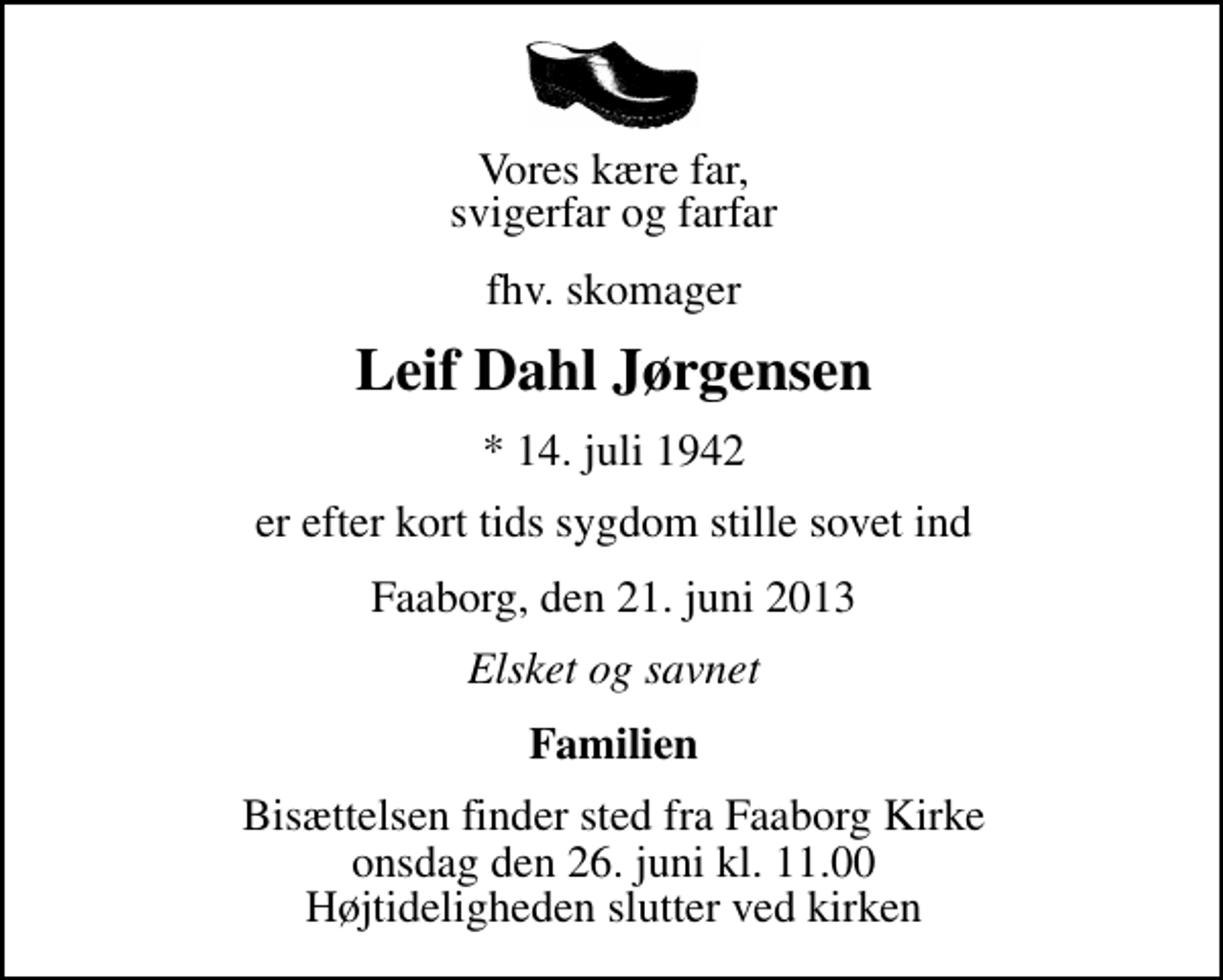 <p>Vores kære far, svigerfar og farfar<br />fhv. skomager<br />Leif Dahl Jørgensen<br />* 14. juli 1942<br />er efter kort tids sygdom stille sovet ind<br />Faaborg, den 21. juni 2013<br />Elsket og savnet<br />Familien<br />Bisættelsen finder sted fra Faaborg Kirke onsdag den 26. juni kl. 11.00 Højtideligheden slutter ved kirken</p>