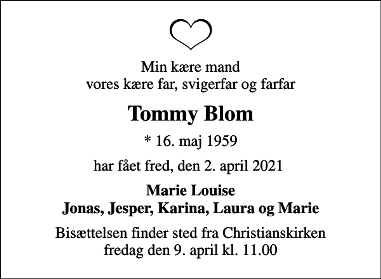 <p>Min kære mand vores kære far, svigerfar og farfar<br />Tommy Blom<br />* 16. maj 1959<br />har fået fred, den 2. april 2021<br />Marie Louise Jonas, Jesper, Karina, Laura og Marie<br />Bisættelsen finder sted fra Christianskirken fredag den 9. april kl. 11.00</p>