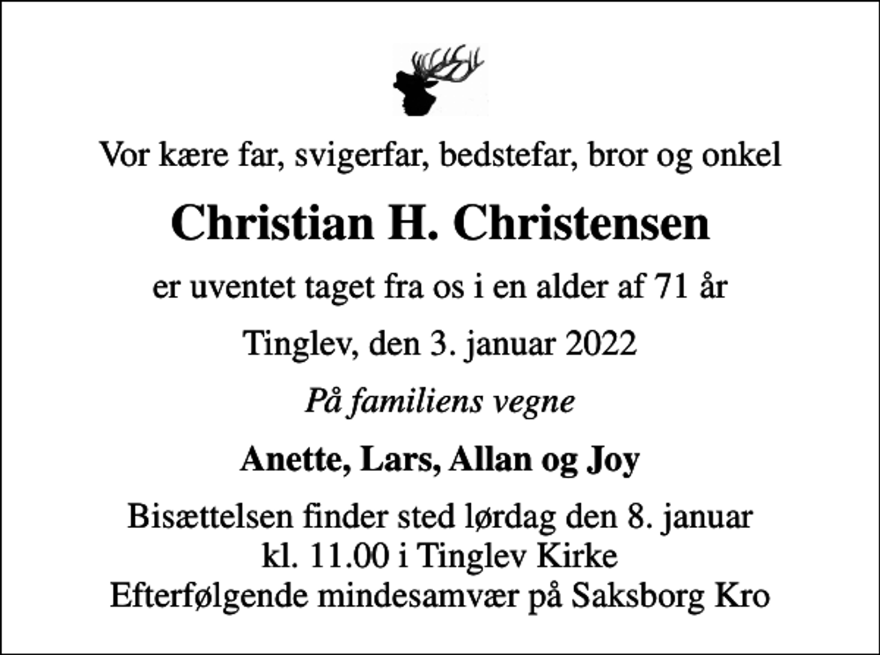<p>Vor kære far, svigerfar, bedstefar, bror og onkel<br />Christian H. Christensen<br />er uventet taget fra os i en alder af 71 år<br />Tinglev, den 3. januar 2022<br />På familiens vegne<br />Anette, Lars, Allan og Joy<br />Bisættelsen finder sted lørdag den 8. januar kl. 11.00 i Tinglev Kirke Efterfølgende mindesamvær på Saksborg Kro</p>