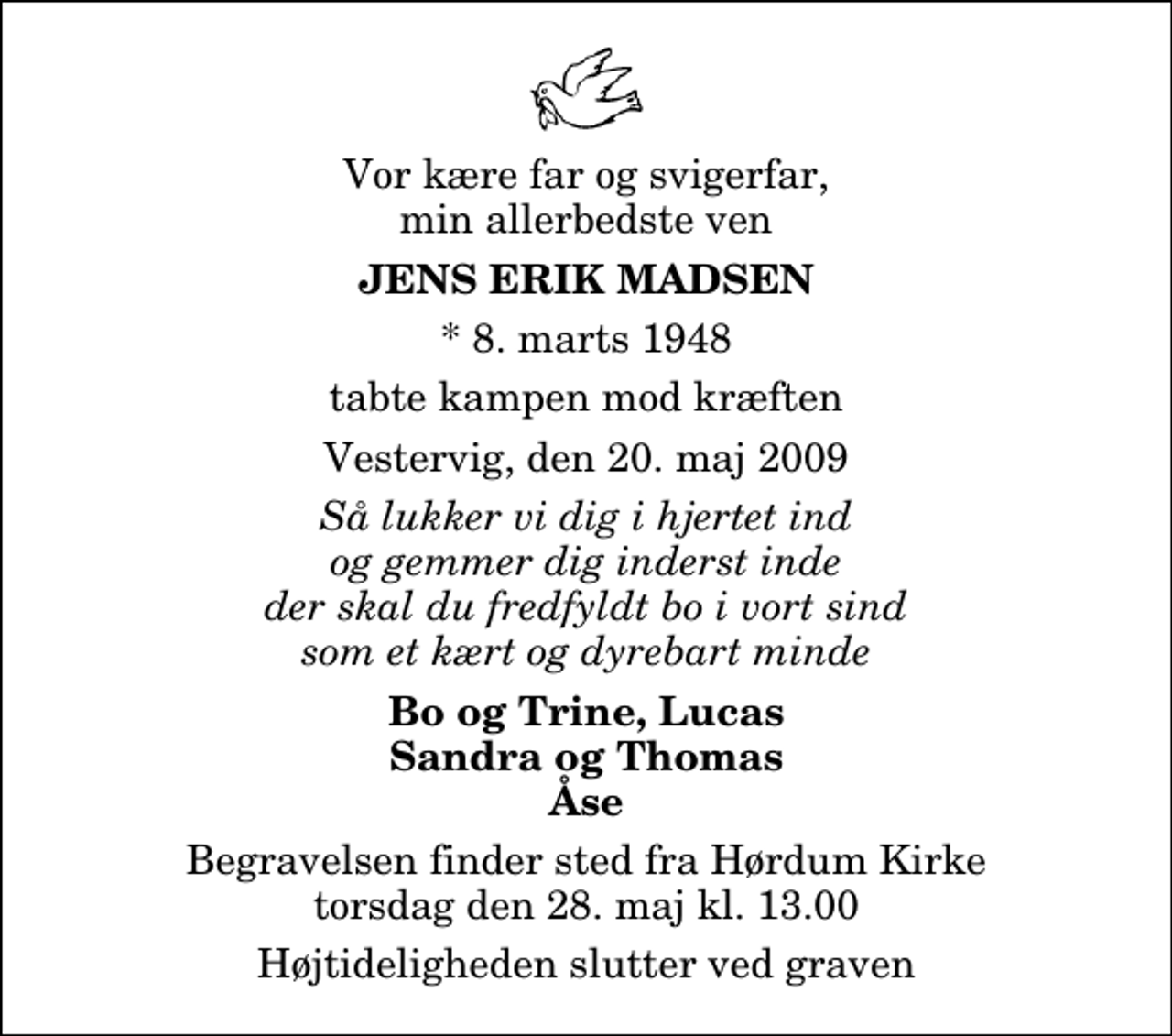 <p>Vor kære far og svigerfar, min allerbedste ven<br />Jens Erik Madsen<br />* 8. marts 1948<br />tabte kampen mod kræften<br />Vestervig, den 20. maj 2009<br />Så lukker vi dig i hjertet ind og gemmer dig inderst inde der skal du fredfyldt bo i vort sind som et kært og dyrebart minde<br />Bo og Trine, Lucas Sandra og Thomas Åse<br />Begravelsen finder sted fra Hørdum Kirke torsdag den 28. maj kl. 13.00 Højtideligheden slutter ved graven</p>
