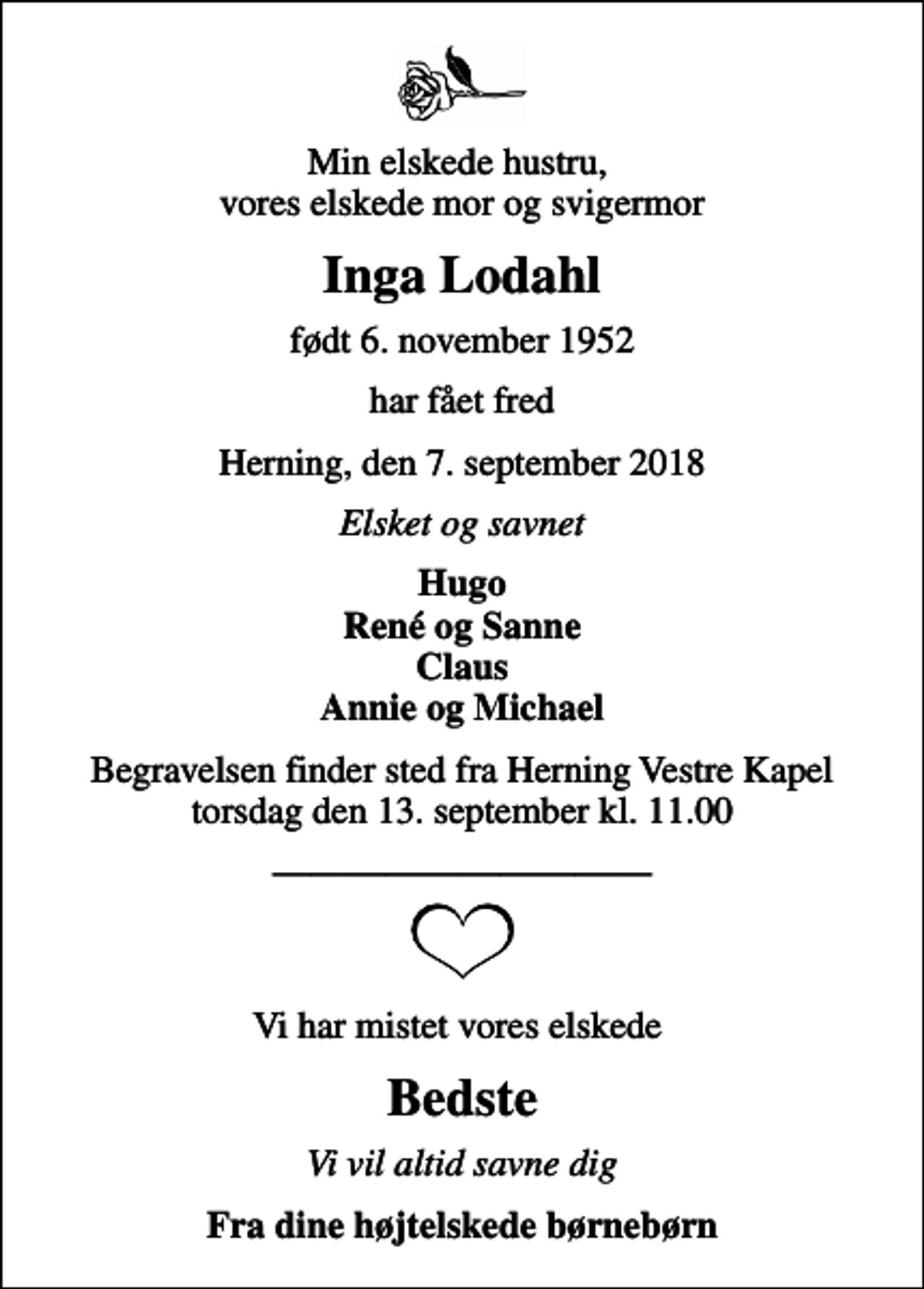 <p>Min elskede hustru, vores elskede mor og svigermor<br />Inga Lodahl<br />født 6. november 1952<br />har fået fred<br />Herning, den 7. september 2018<br />Elsket og savnet<br />Hugo René og Sanne Claus Annie og Michael<br />Begravelsen finder sted fra Herning Vestre Kapel torsdag den 13. september kl. 11.00<br />Vi har mistet vores elskede<br />Bedste<br />Vi vil altid savne dig<br />Fra dine højtelskede børnebørn</p>