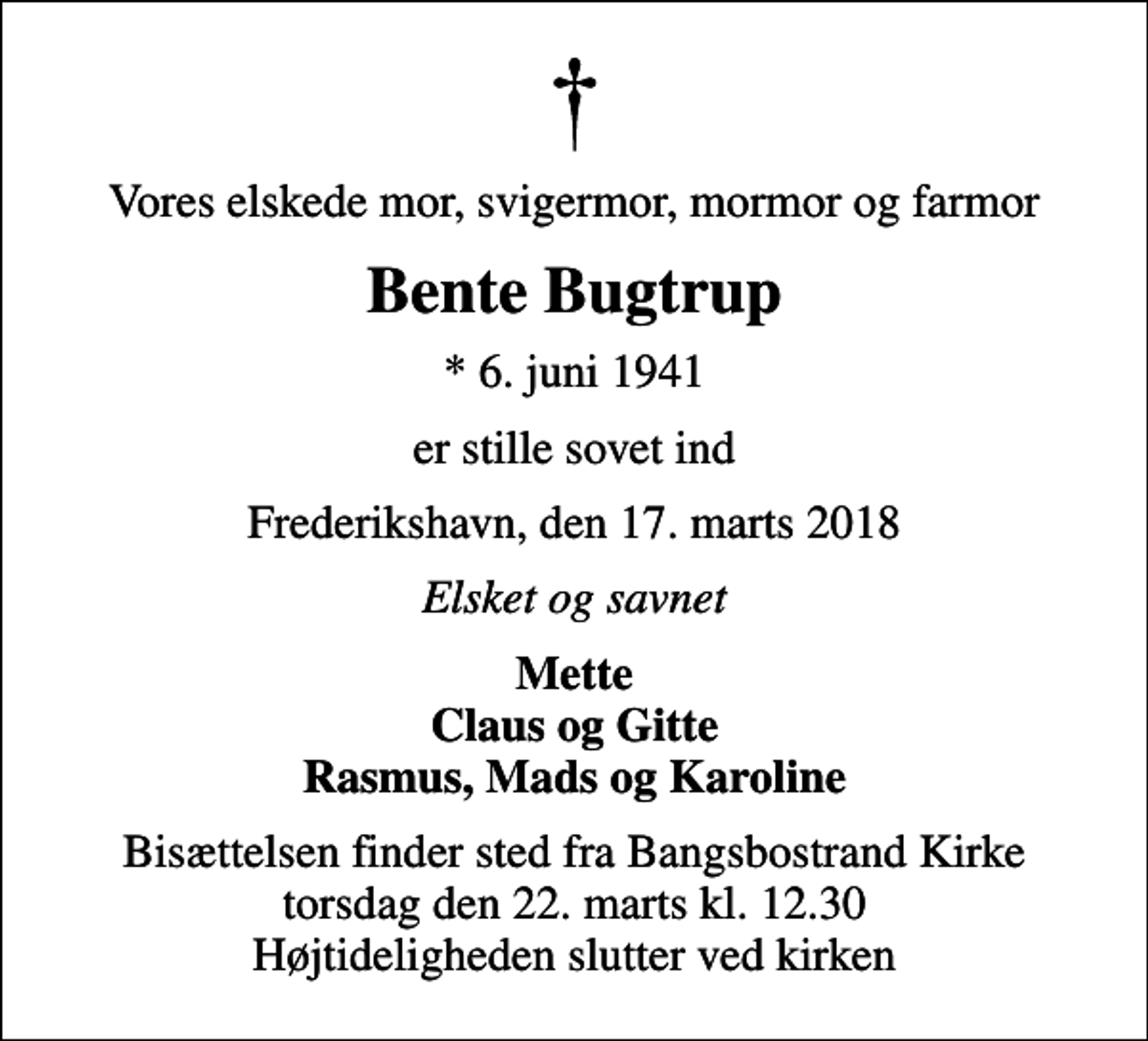 <p>Vores elskede mor, svigermor, mormor og farmor<br />Bente Bugtrup<br />* 6. juni 1941<br />er stille sovet ind<br />Frederikshavn, den 17. marts 2018<br />Elsket og savnet<br />Mette Claus og Gitte Rasmus, Mads og Karoline<br />Bisættelsen finder sted fra Bangsbostrand Kirke torsdag den 22. marts kl. 12.30 Højtideligheden slutter ved kirken</p>