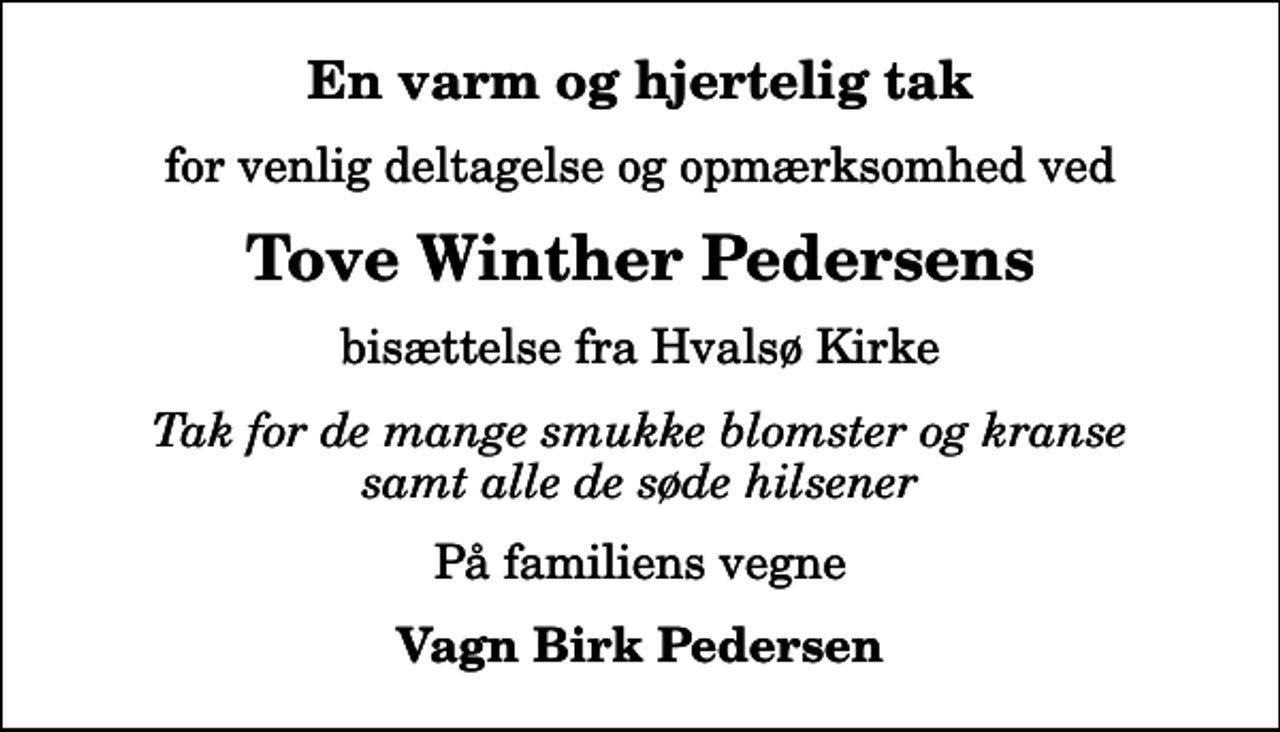 <p>En varm og hjertelig tak<br />for venlig deltagelse og opmærksomhed ved<br />Tove Winther Pedersens<br />bisættelse fra Hvalsø Kirke<br />Tak for de mange smukke blomster og kranse samt alle de søde hilsener<br />På familiens vegne<br />Vagn Birk Pedersen</p>