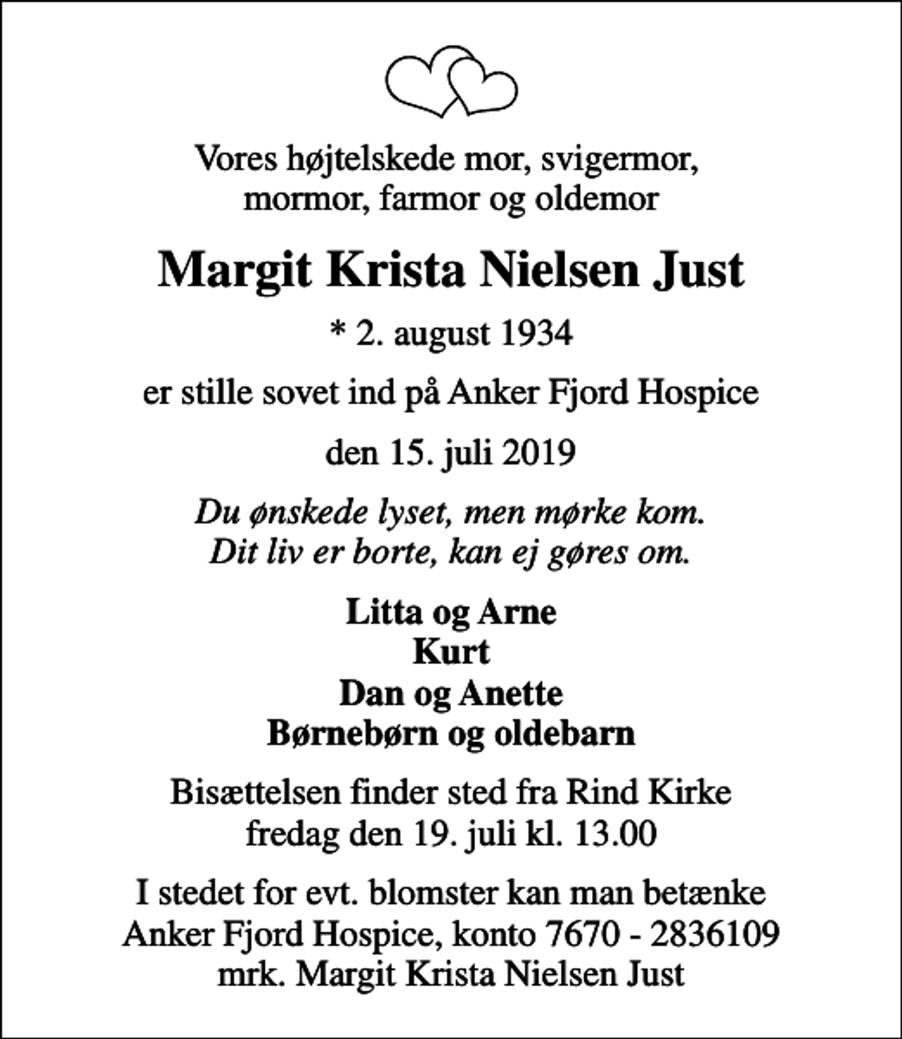 <p>Vores højtelskede mor, svigermor, mormor, farmor og oldemor<br />Margit Krista Nielsen Just<br />* 2. august 1934<br />er stille sovet ind på Anker Fjord Hospice<br />den 15. juli 2019<br />Du ønskede lyset, men mørke kom. Dit liv er borte, kan ej gøres om.<br />Litta og Arne Kurt Dan og Anette Børnebørn og oldebarn<br />Bisættelsen finder sted fra Rind Kirke fredag den 19. juli kl. 13.00<br />I stedet for evt. blomster kan man betænke<br />Anker Fjord Hospice konto7670-2836109mrk. Margit<br />Krista Nielsen Just</p>