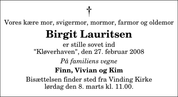 <p>Vores kære mor, svigermor, mormor, farmor og oldemor<br />Birgit Lauritsen<br />er stille sovet ind &quot;Kløverhaven&quot;, den 27. februar 2008<br />På familiens vegne<br />Finn, Vivian og Kim<br />Bisættelsen finder sted fra Vinding Kirke lørdag den 8. marts kl. 11.00</p>