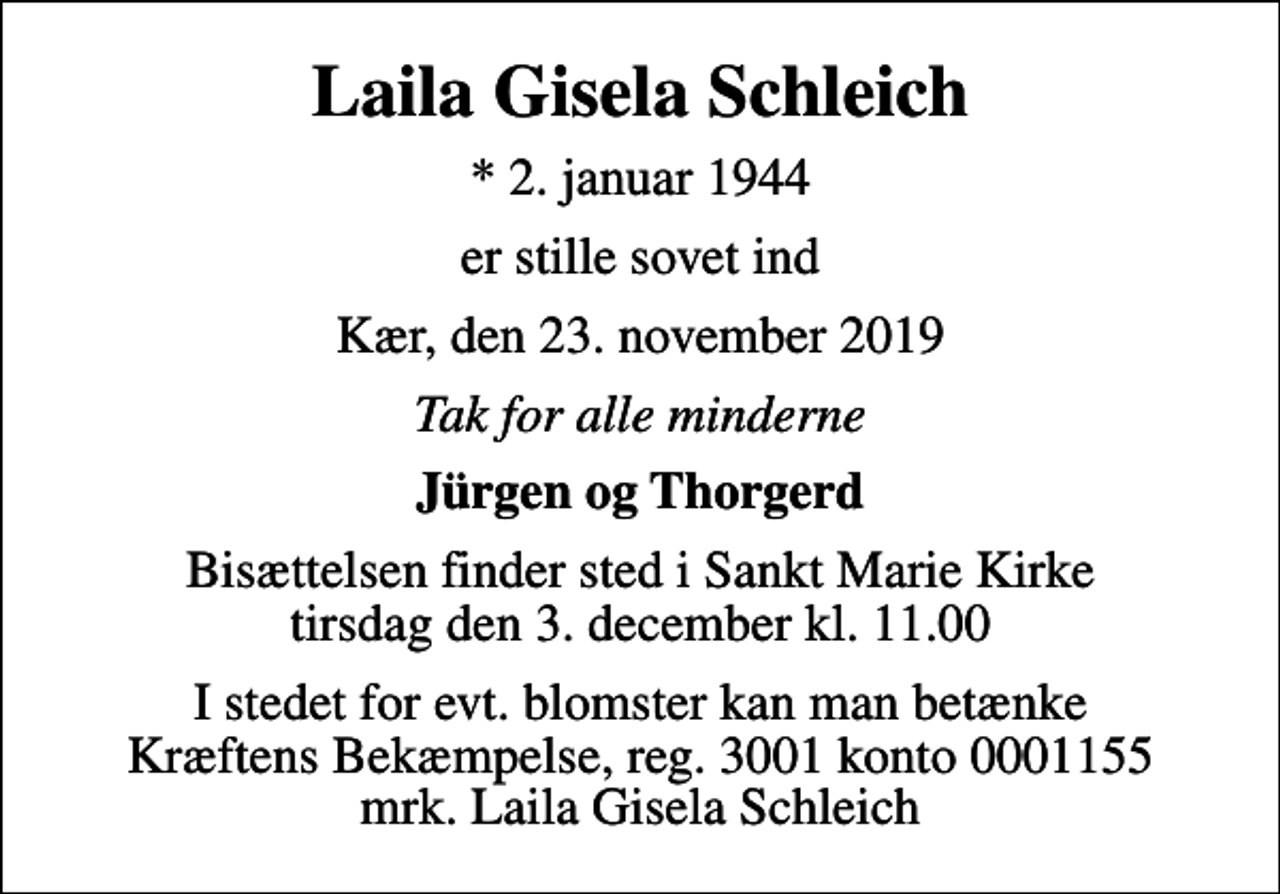 <p>Laila Gisela Schleich<br />* 2. januar 1944<br />er stille sovet ind<br />Kær, den 23. november 2019<br />Tak for alle minderne<br />Jürgen og Thorgerd<br />Bisættelsen finder sted i Sankt Marie Kirke tirsdag den 3. december kl. 11.00<br />I stedet for evt. blomster kan man betænke<br />Kræftens Bekæmpelse reg.3001konto0001155mrk. Laila Gisela<br />Schleich</p>