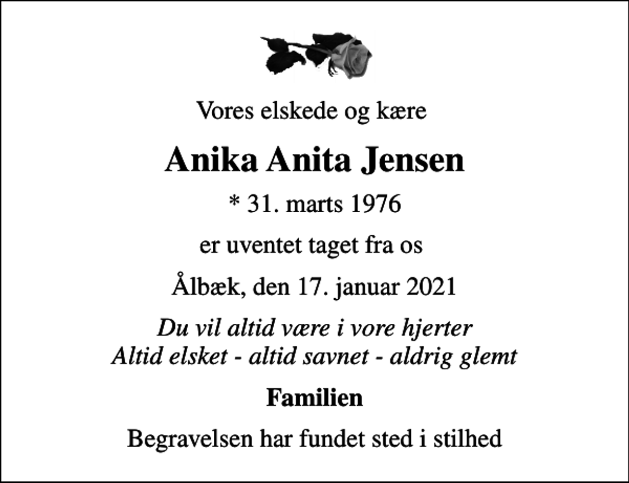 <p>Vores elskede og kære<br />Anika Anita Jensen<br />* 31. marts 1976<br />er uventet taget fra os<br />Ålbæk, den 17. januar 2021<br />Du vil altid være i vore hjerter Altid elsket - altid savnet - aldrig glemt<br />Familien<br />Begravelsen har fundet sted i stilhed</p>