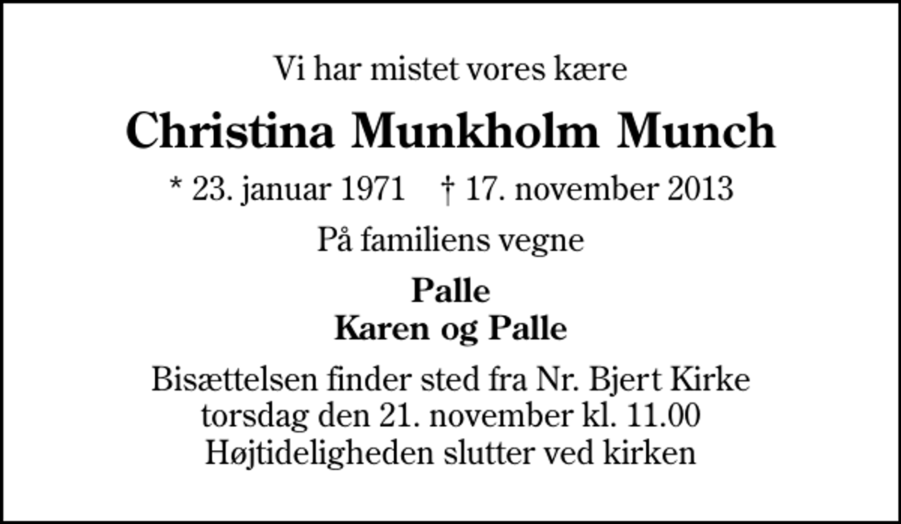 <p>Vi har mistet vores kære<br />Christina Munkholm Munch<br />* 23. januar 1971 ✝ 17. november 2013<br />På familiens vegne<br />Palle Karen og Palle<br />Bisættelsen finder sted fra Nr. Bjert Kirke torsdag den 21. november kl. 11.00 Højtideligheden slutter ved kirken</p>