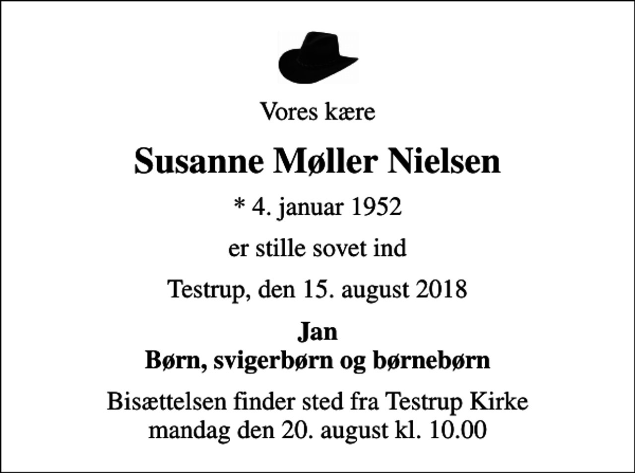 <p>Vores kære<br />Susanne Møller Nielsen<br />* 4. januar 1952<br />er stille sovet ind<br />Testrup, den 15. august 2018<br />Jan Børn, svigerbørn og børnebørn<br />Bisættelsen finder sted fra Testrup Kirke mandag den 20. august kl. 10.00</p>